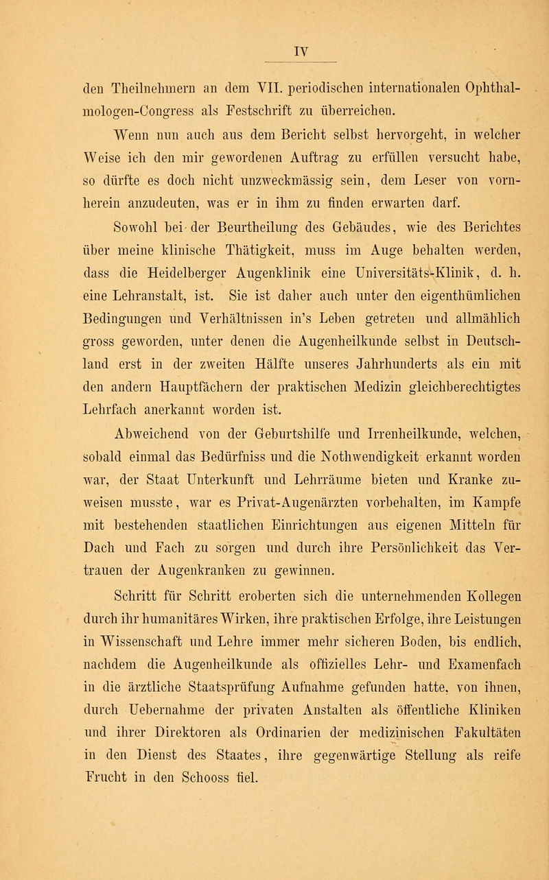 den Treunehmern an dem VII. periodischen internationalen Ophthal- mologen-Congress als Festschrift zu überreichen. Wenn nun auch aus dem Bericht selbst hervorgeht, in welcher Weise ich den mir gewordenen Auftrag zu erfüllen versucht habe, so dürfte es doch nicht unzweckmässig sein, dem Leser von vorn- herein anzudeuten, was er in ihm zu finden erwarten darf. Sowohl bei-der Beurtheilung des Gebäudes, wie des Berichtes über meine klinische Thätigkeit, muss im Auge behalten werden, dass die Heidelberger Augenklinik eine Universitäts-Klinik, cl. h. eine Lehranstalt, ist. Sie ist daher auch unter den eigenthümlichen Bedingungen und Verhältnissen in's Leben getreten und allmählich gross geworden, unter denen die Augenheilkunde selbst in Deutsch- land erst in der zweiten Hälfte unseres Jahrhunderts als ein mit den andern Hauptfächern der praktischen Medizin gleichberechtigtes Lehrfach anerkannt worden ist. Abweichend von der Geburtshilfe und Irrenheilkunde, welchen, sobald einmal das Bedürfniss und die Notwendigkeit erkannt worden war, der Staat Unterkunft und Lehrräume bieten und Kranke zu- weisen musste, war es Privat-Augenärzten vorbehalten, im Kampfe mit bestehenden staatlichen Einrichtungen aus eigenen Mitteln für Dach und Fach zu sorgen und durch ihre Persönlichkeit das Ver- trauen der Augenkranken zu gewinnen. Schritt für Schritt eroberten sich die unternehmenden Kollegen durch ihr humanitäres Wirken, ihre praktischen Erfolge, ihre Leistungen in Wissenschaft und Lehre immer mehr sicheren Boden, bis endlich, nachdem die Augenheilkunde als offizielles Lehr- und Examenfach in die ärztliche Staatsprüfung Aufnahme gefunden hatte, von ihnen, durch Uebernahme der privaten Anstalten als öffentliche Kliniken und ihrer Direktoren als Ordinarien der medizinischen Fakultäten in den Dienst des Staates, ihre gegenwärtige Stellung als reife Frucht in den Schooss fiel.