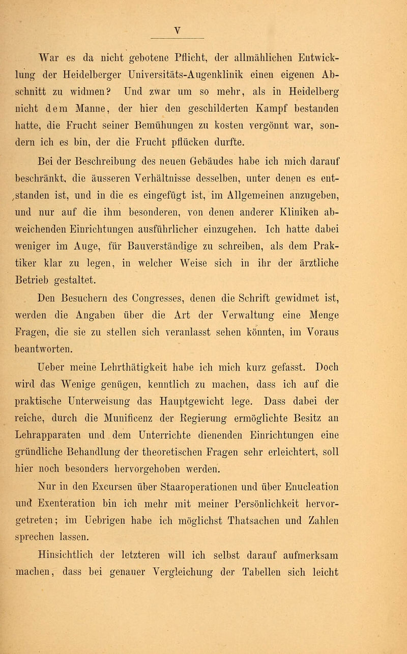War es da nicht gebotene Pflicht, der allmählichen Entwick- lung der Heidelberger Universitäts-Augenklinik einen eigenen Ab- schnitt zu widmen? Und zwar um so mehr, als in Heidelberg nicht dem Manne, der hier den geschilderten Kampf bestanden hatte, die Frucht seiner Bemühungen zu kosten vergönnt war, son- dern ich es bin, der die Frucht pflücken durfte. Bei der Beschreibung des neuen Gebäudes habe ich mich darauf beschränkt, die äusseren Verhältnisse desselben, unter denen es ent- standen ist, und in die es eingefügt ist, im Allgemeinen anzugeben, und nur auf die ihm besonderen, von denen anderer Kliniken ab- weichenden Einrichtungen ausführlicher einzugehen. Ich hatte dabei weniger im Auge, für Bauverständige zu schreiben, als dem Prak- tiker klar zu legen, in welcher Weise sich in ihr der ärztliche Betrieb gestaltet. Den Besuchern des Congresses, denen die Schrift gewidmet ist, werden die Angaben über die Art der Verwaltung eine Menge Fragen, die sie zu stellen sich veranlasst sehen könnten, im Voraus beantworten. Ueber meine Lehrthätigkeit habe ich mich kurz gefasst. Doch wird das Wenige genügen, kenntlich zu machen, dass ich auf die praktische Unterweisung das Hauptgewicht lege. Dass dabei der reiche, durch die Munificenz der Regierung ermöglichte Besitz an Lehrapparaten und dem Unterrichte dienenden Einrichtungen eine gründliche Behandlung der theoretischen Fragen sehr erleichtert, soll hier noch besonders hervorgehoben werden. Nur in den Excursen über Staaroperationen und über Enucleation und Exenteration bin ich mehr mit meiner Persönlichkeit hervor- getreten; im Uebrigen habe ich möglichst Thatsachen und Zahlen sprechen lassen. Hinsichtlich der letzteren will ich selbst darauf aufmerksam machen, dass bei genauer Vergleichung der Tabellen sich leicht