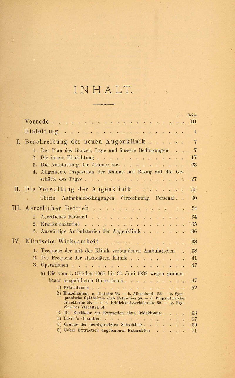 INHALT. Seite Vorrede . III Einleitung l I. Beschreibung der neuen Augenklinik 7 1. Der Plan des Ganzen, Lage und äussere Bedingungen . . 7 2. Die innere Einrichtung 17 3. Die Ausstattung der Zimmer etc 23 4. Allgemeine Disposition der Räume mit Bezug auf die Ge- schäfte des Tages s ....-. 27 IL Die Verwaltung der Augenklinik . . ' 30 Oberin. Aufnahmebedingungen. Verrechnung. Personal. . 30 III. Aerztlicher Betrieb 34 1. Aerztliches Personal 34 2. Krankenmaterial 35 3. Auswärtige Ambulatorien der Augenklinik 36 IV. Klinische Wirksamkeit 38 1. Frequenz der mit der Klinik verbundenen Ambulatorien . 38 2. Die Frequenz der stationären Klinik 41 3. Operationen 47 a) Die vom 1. Oktober 1868 bis 30. Juni 1888 wegen grauem Staar ausgeführten Operationen 47 1) Extractionen 52 2) Einzelheiten, a. Diabetes 58. — b. Albuminurie 58. — c. Sym- pathische Ophthalmie nach Extraction 58. — d. Präparaten sehe Iridektomie 59. — e. f. Erblichkeitsverhältnisse 60. — g. Psy- chisches Verhalten 61. 3) Die Kückkehr zur Extraction ohne Iridektomie .... 63 4) Daviel's Operation 67 5) Gründe der herabgesetzten Sehschärfe 69