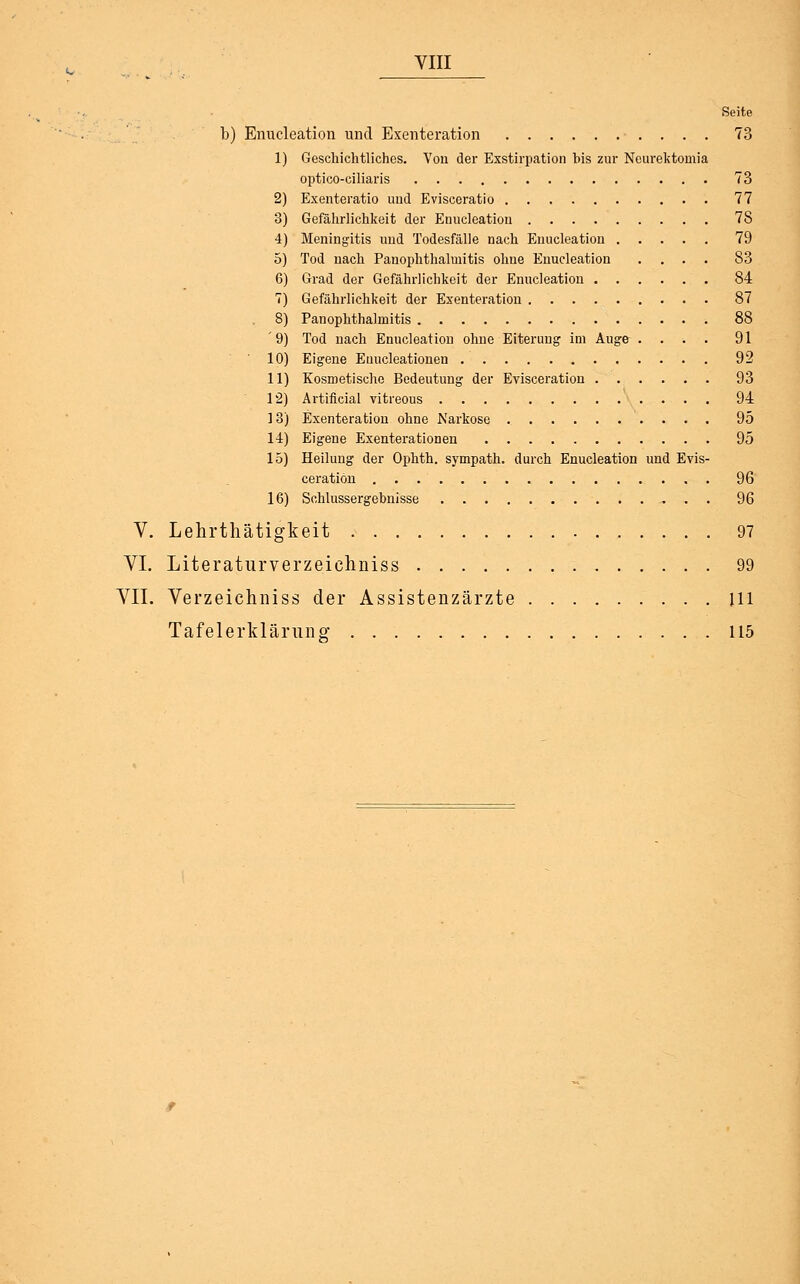 YIII Seite b) Enucleation und Exenteration 73 1) Geschichtliches. Von der Exstirpation bis zur Neurektomia optico-ciliaris 73 2) Exenteratio und Evisceratio 77 3) Gefährlichkeit der Enucleation 7S 4) Meningitis und Todesfälle nach Enucleation 79 5) Tod nach Panophthalmitis ohne Enucleation .... 83 6) Grad der Gefährlichkeit der Enucleation 84 7) Gefährlichkeit der Exenteration 87 8) Panophthalmitis 88 '9) Tod nach Enucleation ohne Eiterung im Auge .... 91 10) Eigene Euucleationen 92 11) Kosmetische Bedeutung der Evisceration 93 12) Artificial vitreous 94 ] 3) Exenteration ohne Karkose 95 14) Eigene Exenterationen 95 15) Heilung der Ophth. sympath. durch Enucleation und Evis- ceration 96 16) Schlussergebnisse . 96 V. Lehrthätigkeit , . 97 VI. Literaturverzeichniss 99 VII. Verzeichniss der Assistenzärzte jll