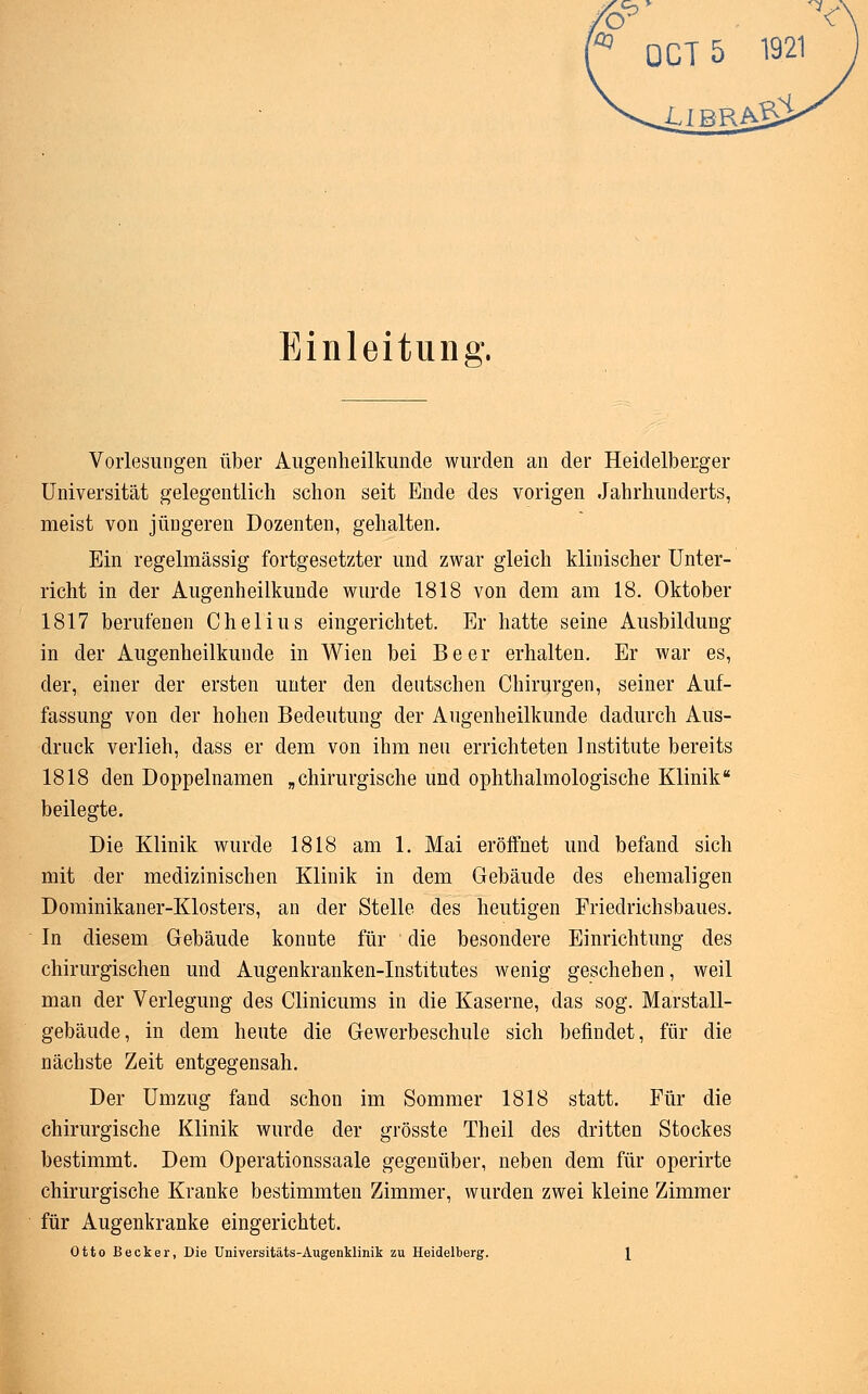 0CT5 1921 LLB] Einleitung. Vorlesungen über Augenheilkunde wurden an der Heidelberger Universität gelegentlich schon seit Ende des vorigen Jahrhunderts, meist von jüngeren Dozenten, gehalten. Ein regelmässig fortgesetzter und zwar gleich klinischer Unter- richt in der Augenheilkunde wurde 1818 von dem am 18. Oktober 1817 berufenen Chelius eingerichtet. Er hatte seine Ausbildung in der Augenheilkunde in Wien bei B e e r erhalten. Er war es, der, einer der ersten unter den deutschen Chirurgen, seiner Auf- fassung von der hohen Bedeutung der Augenheilkunde dadurch Aus- druck verlieh, dass er dem von ihm neu errichteten Institute bereits 1818 den Doppelnamen „chirurgische und ophthalmologische Klinik beilegte. Die Klinik wurde 1818 am 1. Mai eröffnet und befand sich mit der medizinischen Klinik in dem Gebäude des ehemaligen Dominikaner-Klosters, an der Stelle des heutigen Friedrichsbaues. In diesem Gebäude konnte für die besondere Einrichtung des chirurgischen und Augenkranken-Institutes wenig geschehen, weil man der Verlegung des Clinicums in die Kaserne, das sog. Marstall- gebäude, in dem heute die Gewerbeschule sich befindet, für die nächste Zeit entgegensah. Der Umzug fand schon im Sommer 1818 statt. Für die chirurgische Klinik wurde der grösste Theil des dritten Stockes bestimmt. Dem Operationssaale gegenüber, neben dem für operirte chirurgische Kranke bestimmten Zimmer, wurden zwei kleine Zimmer für Augenkranke eingerichtet. Otto Becker, Die Universitäts-Augenklinik zu Heidelberg. \