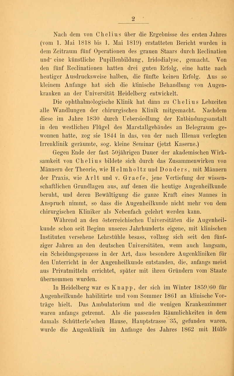 Nach dem von Chelius über die Ergebnisse des ersten Jahres (vom 1. Mai 1818 bis 1. Mai 1819) erstatteten Bericht wurden in dem Zeitraum fünf Operationen d^s grauen Staars durch Reclination und' eine künstliche Pupillenbildung, Iridodialyse, gemacht. Von den fünf Keclinationen hatten drei guten Erfolg, eine hatte nach heutiger Ausdrucksweise halben, die fünfte keinen Erfolg. Aus so kleinem Anfange hat sich die klinische Behandlung von Augen- kranken an der Universität Heidelberg entwickelt. Die ophthalmologische Klinik hat dann zu Chelius Lebzeiten alle Wandlungen der chirurgischen Klinik mitgemacht. Nachdem diese im Jahre 1830 durch Uebersiedlung der Entbindungsanstalt in den westlichen Flügel des Marstallgebäudes an Belegraum ge- wonnen hatte, zog sie 1844 in das, von der nach Illenau verlegten Irrenklinik geräumte, sog. kleine Seminar (jetzt Kaserne.) Gegen Ende der fast 50jährigen Dauer der akademischen Wirk- samkeit von Chelius bildete sich durch das Zusammenwirken von Männern der Theorie, wie Helmholtz und Donders, mit Männern der Praxis, wie Arlt und v. Graefe, jene Vertiefung der wissen- schaftlichen Grundlagen aus, auf denen die heutige Augenheilkunde beruht, und deren Bewältigung die ganze Kraft eines Mannes in Anspruch nimmt, so dass die Augenheilkunde nicht mehr von dem chirurgischen Kliniker als Nebenfach gelehrt werden kann. Während an den österreichischen Universitäten die Augenheil- kunde schon seit Beginn unseres Jahrhunderts eigene, mit klinischen Instituten versehene Lehrstühle besass, vollzog sich seit den fünf- ziger Jahren an den deutschen Universitäten, wenn auch langsam, ein Scheidungsprozess in der Art, dass besondere Augenkliniken für den Unterricht in der Augenheilkunde entstanden, die, anfangs meist aus Privatmitteln errichtet, später mit ihren Gründern vom Staate übernommen wurden. In Heidelberg war es Knapp, der sich im Winter 1859/60 für Augenheilkunde habilitirte und vom Sommer 1861 an klinische Vor- träge hielt. Das Ambulatorium und die wenigen Krankenzimmer waren anfangs getrennt. Als die passenden Räumlichkeiten in dem damals Schütterle'schen Hause, Hauptstrasse 35, gefunden waren, wurde die Augenklinik im Anfange des Jahres 1862 mit Hülfe