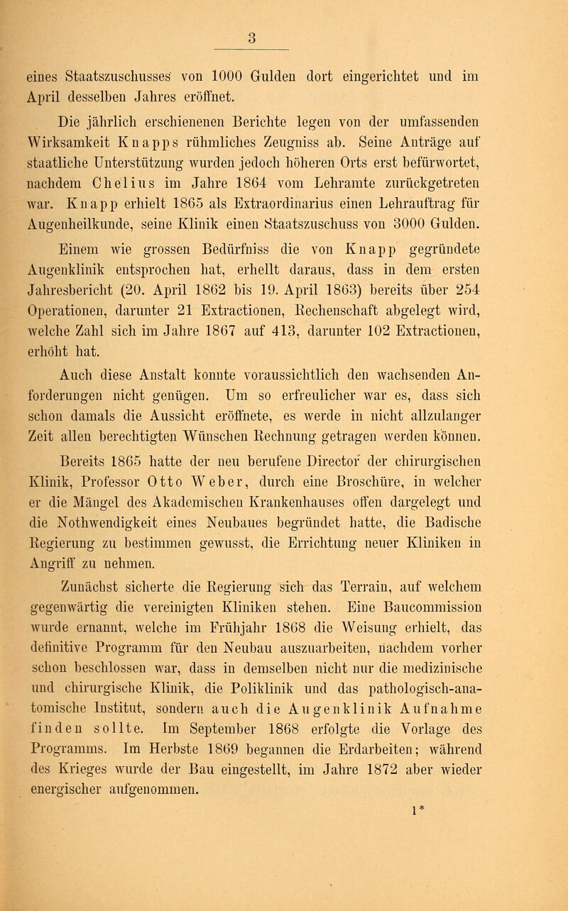 eines Staatszuschusses' von 1000 Gulden dort eingerichtet und im April desselben Jahres eröffnet. Die jährlich erschienenen Berichte legen von der umfassenden Wirksamkeit Knapps rühmliches Zeugniss ab. Seine Anträge auf staatliche Unterstützung wurden jedoch höheren Orts erst befürwortet, nachdem Chelius im Jahre 1864 vom Lehramte zurückgetreten war. Knapp erhielt 1865 als Extraordinarius einen Lehrauftrag für Augenheilkunde, seine Klinik einen Staatszuschuss von 3000 Gulden. Einem wie grossen Bedürfniss die von Knapp gegründete Augenklinik entsprochen hat, erhellt daraus, dass in dem ersten Jahresbericht (20. April 1862 bis 19. April 1863) bereits über 254 Operationen, darunter 21 Extractionen, Eechenschaft abgelegt wird, welche Zahl sich im Jahre 1867 auf 413, darunter 102 Extractionen, erhöht hat. Auch diese Anstalt konnte voraussichtlich den wachsenden An- forderungen nicht genügen. Um so erfreulicher war es, dass sich schon damals die Aussicht eröffnete, es werde in nicht allzulanger Zeit allen berechtigten Wünschen Rechnung getragen werden können. Bereits 1865 hatte der neu berufene Directof der chirurgischen Klinik, Professor Otto Weber, durch eine Broschüre, in welcher er die Mängel des Akademischen Krankenhauses offen dargelegt und die Nothwendigkeit eines Neubaues begründet hatte, die Badische Regierung zu bestimmen gewusst, die Errichtung neuer Kliniken in Angriff zu nehmen. Zunächst sicherte die Regierung sich das Terrain, auf welchem gegenwärtig die vereinigten Kliniken stehen. Eine Baucommission wurde ernannt, welche im Frühjahr 1868 die Weisung erhielt, das definitive Programm für den Neubau auszuarbeiten, nachdem vorher schon beschlossen war, dass in demselben nicht nur die medizinische und chirurgische Klinik, die Poliklinik und das pathologisch-ana- tomische Institut, sondern auch die Augenklinik Aufnahme finden sollte. Im September 1868 erfolgte die Vorlage des Programms. Im Herbste 1869 begannen die Erdarbeiten; während des Krieges wurde der Bau eingestellt, im Jahre 1872 aber wieder energischer aufgenommen. l*