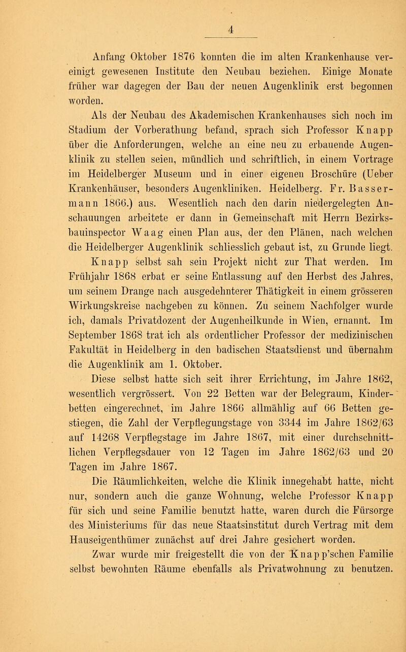 einigt gewesenen Institute den Neubau beziehen. Einige Monate früher war dagegen der Bau der neuen Augenklinik erst begonnen worden. Als der Neubau des Akademischen Krankenhauses sich noch im Stadium der Vorberathung befand, sprach sich Professor Knapp über die Anforderungen, welche an eine neu zu erbauende Augen- klinik zu stellen seien, mündlich und schriftlich, in einem Vortrage im Heidelberger Museum und in einer eigenen Broschüre (Ueber Krankenhäuser, besonders Augenkliniken. Heidelberg. Fr. Basser- mann 1866.) aus. Wesentlich nach den darin niedergelegten An- schauungen arbeitete er dann in Gemeinschaft mit Herrn Bezirks- bauinspector Waag einen Plan aus, der den Plänen, nach welchen die Heidelberger Augenklinik schliesslich gebaut ist, zu Grunde liegt. Knapp selbst sah sein Projekt nicht zur That werden. Im Frühjahr 1868 erbat er seine Entlassung auf den Herbst des Jahres, um seinem Drange nach ausgedehnterer Thätigkeit in einem grösseren Wirkungskreise nachgeben zu können. Zu seinem Nachfolger wurde ich, damals Privatdozent der Augenheilkunde in Wien, ernannt. Im September 1868 trat ich als ordentlicher Professor der medizinischen Fakultät in Heidelberg in den badischen Staatsdienst und übernahm die Augenklinik am 1. Oktober. Diese selbst hatte sich seit ihrer Errichtung, im Jahre 1862, wesentlich vergrössert. Von 22 Betten war der Belegraum, Kinder- betten eingerechnet, im Jahre 1866 allmählig auf Q6 Betten ge- stiegen, die Zahl der Verpflegungstage von 3344 im Jahre 1862/63 auf 14268 Verpflegstage im Jahre 1867, mit einer durchschnitt- lichen Verpflegsdauer von 12 Tagen im Jahre 1862/63 und 20 Tagen im Jahre 1867. Die Käumlichkeiten, welche die Klinik innegehabt hatte, nicht nur, sondern auch die ganze Wohnung, welche Professor Knapp für sich und seine Familie benutzt hatte, waren durch die Fürsorge des Ministeriums für das neue Staatsinstitut durch Vertrag mit dem Hauseigenthümer zunächst auf drei Jahre gesichert worden. Zwar wurde mir freigestellt die von der Knapp'schen Familie selbst bewohnten Bäume ebenfalls als Privatwohnung zu benutzen.