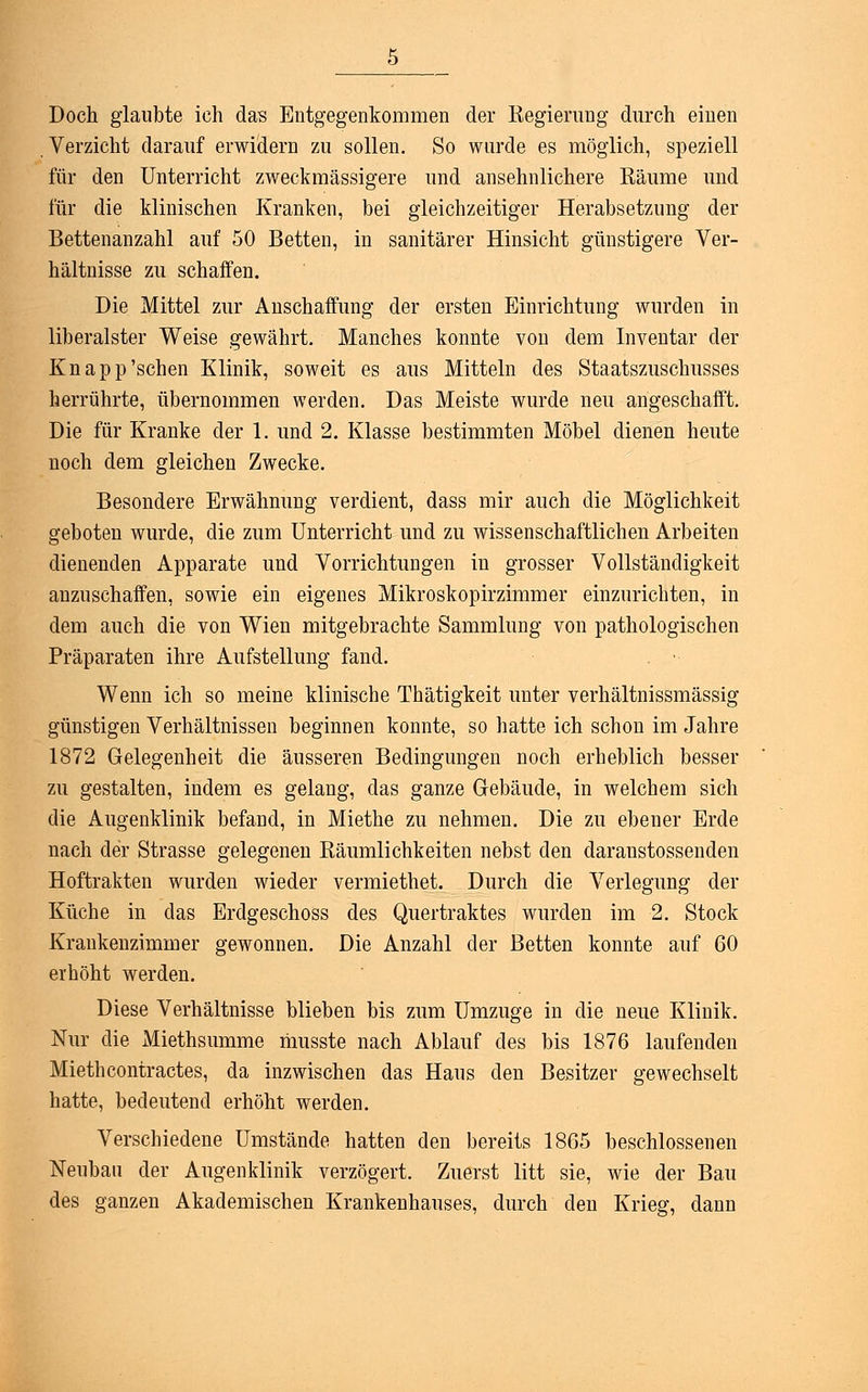 Doch glaubte ich das Entgegenkommen der Eegiemng durch einen Verzicht darauf erwidern zu sollen. So wurde es möglich, speziell für den Unterricht zweckmässigem und ansehnlichere Käume und für die klinischen Kranken, bei gleichzeitiger Herabsetzung der Bettenanzahl auf 50 Betten, in sanitärer Hinsicht günstigere Ver- hältnisse zu schaffen. Die Mittel zur Anschaffung der ersten Einrichtung wurden in liberalster Weise gewährt. Manches konnte von dem Inventar der Knapp'sehen Klinik, soweit es aus Mitteln des Staatszuschusses herrührte, übernommen werden. Das Meiste wurde neu angeschafft. Die für Kranke der 1. und 2. Klasse bestimmten Möbel dienen heute noch dem gleichen Zwecke. Besondere Erwähnung verdient, dass mir auch die Möglichkeit geboten wurde, die zum Unterricht und zu wissenschaftlichen Arbeiten dienenden Apparate und Vorrichtungen in grosser Vollständigkeit anzuschaffen, sowie ein eigenes Mikroskopirzimmer einzurichten, in dem auch die von Wien mitgebrachte Sammlung von pathologischen Präparaten ihre Aufstellung fand. Wenn ich so meine klinische Thätigkeit unter verhältnissmässig günstigen Verhältnissen beginnen konnte, so hatte ich schon im Jahre 1872 Gelegenheit die äusseren Bedingungen noch erheblich besser zu gestalten, indem es gelang, das ganze Gebäude, in welchem sich die Augenklinik befand, in Miethe zu nehmen. Die zu ebener Erde nach der Strasse gelegenen Räumlichkeiten nebst den daraustossenden Hoftrakten wurden wieder vermiethet. Durch die Verlegung der Küche in das Erdgeschoss des Quertraktes wurden im 2. Stock Krankenzimmer gewonnen. Die Anzahl der Betten konnte auf 60 erhöht werden. Diese Verhältnisse blieben bis zum Umzüge in die neue Klinik. Nur die Miethsumme musste nach Ablauf des bis 1876 laufenden Miethcontractes, da inzwischen das Haus den Besitzer gewechselt hatte, bedeutend erhöht werden. Verschiedene Umstände hatten den bereits 1865 beschlossenen Neubau der Augenklinik verzögert. Zuerst litt sie, wie der Bau des ganzen Akademischen Krankenhauses, durch den Krieg, dann