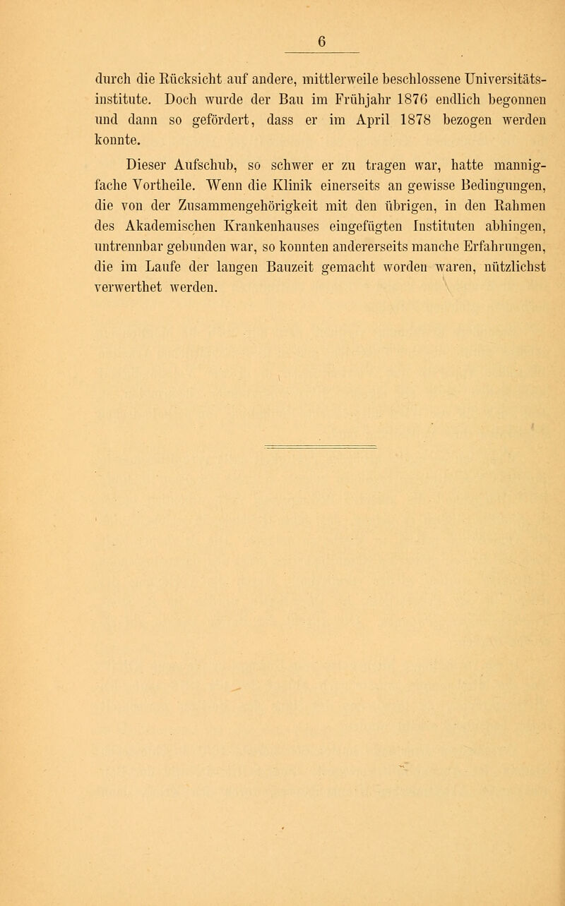 durch die Rücksicht auf andere, mittlerweile beschlossene Universitäts- institute. Doch wurde der Bau im Frühjahr 1876 endlich begonnen und dann so gefördert, dass er im April 1878 bezogen werden konnte. Dieser Aufschub, so schwer er zu tragen war, hatte mannig- fache Vortheile. Wenn die Klinik einerseits an gewisse Bedingungen, die von der Zusammengehörigkeit mit den übrigen, in den Rahmen des Akademischen Krankenhauses eingefügten Instituten abhingen, untrennbar gebunden war, so konnten andererseits manche Erfahrungen, die im Laufe der langen Bauzeit gemacht worden waren, nützlichst verwerthet werden.