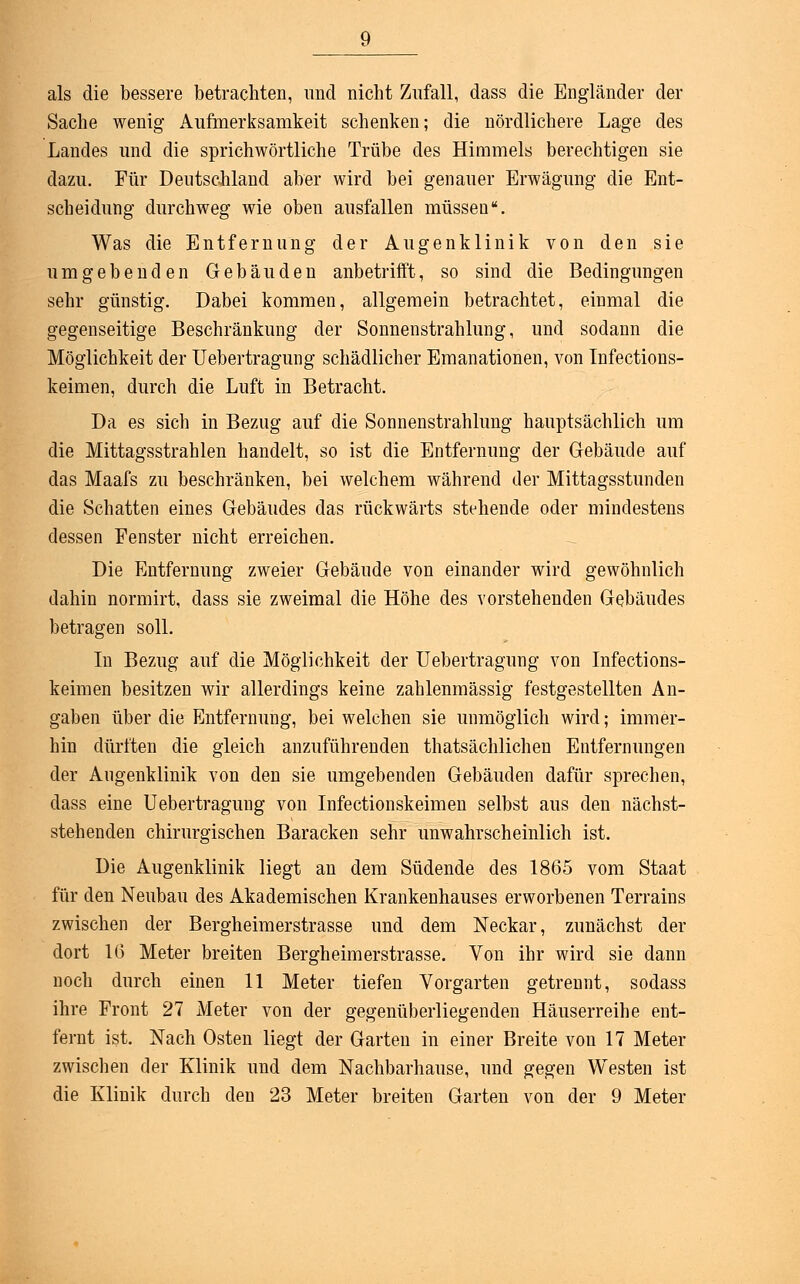 als die bessere betrachten, und nicht Zufall, dass die Engländer der Sache wenig Aufmerksamkeit schenken; die nördlichere Lage des Landes und die sprichwörtliche Trübe des Himmels berechtigen sie dazu. Für Deutschland aber wird bei genauer Erwägung die Ent- scheidung durchweg wie oben ausfallen müssen. Was die Entfernung der Augenklinik von den sie umgebenden Gebäuden anbetrifft, so sind die Bedingungen sehr günstig. Dabei kommen, allgemein betrachtet, einmal die gegenseitige Beschränkung der Sonnenstrahlung, und sodann die Möglichkeit der Uebertragung schädlicher Emanationen, von Infections- keimen, durch die Luft in Betracht. Da es sich in Bezug auf die Sonnenstrahlung hauptsächlich um die Mittagsstrahlen handelt, so ist die Entfernung der Gebäude auf das Maafs zu beschränken, bei welchem während der Mittagsstunden die Schatten eines Gebäudes das rückwärts stehende oder mindestens dessen Fenster nicht erreichen. Die Entfernung zweier Gebäude von einander wird gewöhnlich dahin normirt, dass sie zweimal die Höhe des vorstehenden Gebäudes betragen soll. In Bezug auf die Möglichkeit der Uebertragung von Infections- keimen besitzen wir allerdings keine zahlenmässig festgestellten An- gaben über die Entfernung, bei welchen sie unmöglich wird; immer- hin dürften die gleich anzuführenden thatsächlichen Entfernungen der Augenklinik von den sie umgebenden Gebäuden dafür sprechen, dass eine Uebertragung von Infectionskeimen selbst aus den nächst- stehenden chirurgischen Baracken sehr unwahrscheinlich ist. Die Augenklinik liegt an dem Südende des 1865 vom Staat für den Neubau des Akademischen Krankenhauses erworbenen Terrains zwischen der Bergheimerstrasse und dem Neckar, zunächst der dort 16 Meter breiten Bergheimerstrasse. Von ihr wird sie dann noch durch einen 11 Meter tiefen Vorgarten getrennt, sodass ihre Front 27 Meter von der gegenüberliegenden Häuserreihe ent- fernt ist. Nach Osten liegt der Garten in einer Breite von 17 Meter zwischen der Klinik und dem Nachbarhause, und gegen Westen ist die Klinik durch den 23 Meter breiten Garten von der 9 Meter