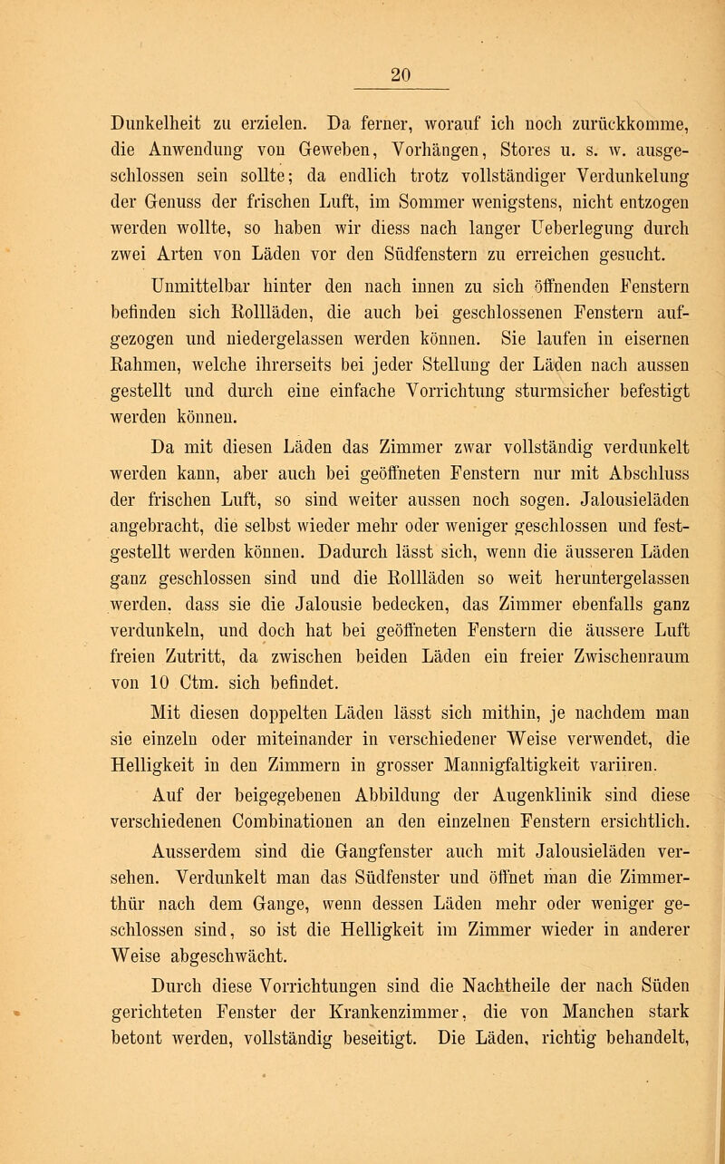 Dunkelheit zu erzielen. Da ferner, worauf ich noch zurückkomme, die Anwendung von Geweben, Vorhängen, Stores u. s. w. ausge- schlossen sein sollte; da endlich trotz vollständiger Verdunkelung der Genuss der frischen Luft, im Sommer wenigstens, nicht entzogen werden wollte, so haben wir diess nach langer Ueberlegung durch zwei Arten von Läden vor den Südfenstern zu erreichen gesucht. Unmittelbar hinter den nach innen zu sich öffnenden Fenstern befinden sich Rollläden, die auch bei geschlossenen Fenstern auf- gezogen und niedergelassen werden können. Sie laufen in eisernen Rahmen, welche ihrerseits bei jeder Stellung der Läden nach aussen gestellt und durch eine einfache Vorrichtung sturmsicher befestigt werden können. Da mit diesen Läden das Zimmer zwar vollständig verdunkelt werden kann, aber auch bei geöffneten Fenstern nur mit Abschluss der frischen Luft, so sind weiter aussen noch sogen. Jalousieläden angebracht, die selbst wieder mehr oder weniger geschlossen und fest- gestellt werden können. Dadurch lässt sich, wenn die äusseren Läden ganz geschlossen sind und die Rollläden so weit heruntergelassen werden, dass sie die Jalousie bedecken, das Zimmer ebenfalls ganz verdunkeln, und doch hat bei geöffneten Fenstern die äussere Luft freien Zutritt, da zwischen beiden Läden ein freier Zwischenraum von 10 Ctm. sich befindet. Mit diesen doppelten Läden lässt sich mithin, je nachdem man sie einzeln oder miteinander in verschiedener Weise verwendet, die Helligkeit in den Zimmern in grosser Mannigfaltigkeit variiren. Auf der beigegebenen Abbildung der Augenklinik sind diese verschiedenen Combinationen an den einzelnen Fenstern ersichtlich. Ausserdem sind die Gangfenster auch mit Jalousieläden ver- sehen. Verdunkelt man das Südfenster und öffnet man die Zimmer- thür nach dem Gange, wenn dessen Läden mehr oder weniger ge- schlossen sind, so ist die Helligkeit im Zimmer wieder in anderer Weise abgeschwächt. Durch diese Vorrichtungen sind die Nachtheile der nach Süden gerichteten Fenster der Krankenzimmer, die von Manchen stark betont werden, vollständig beseitigt. Die Läden, richtig behandelt,