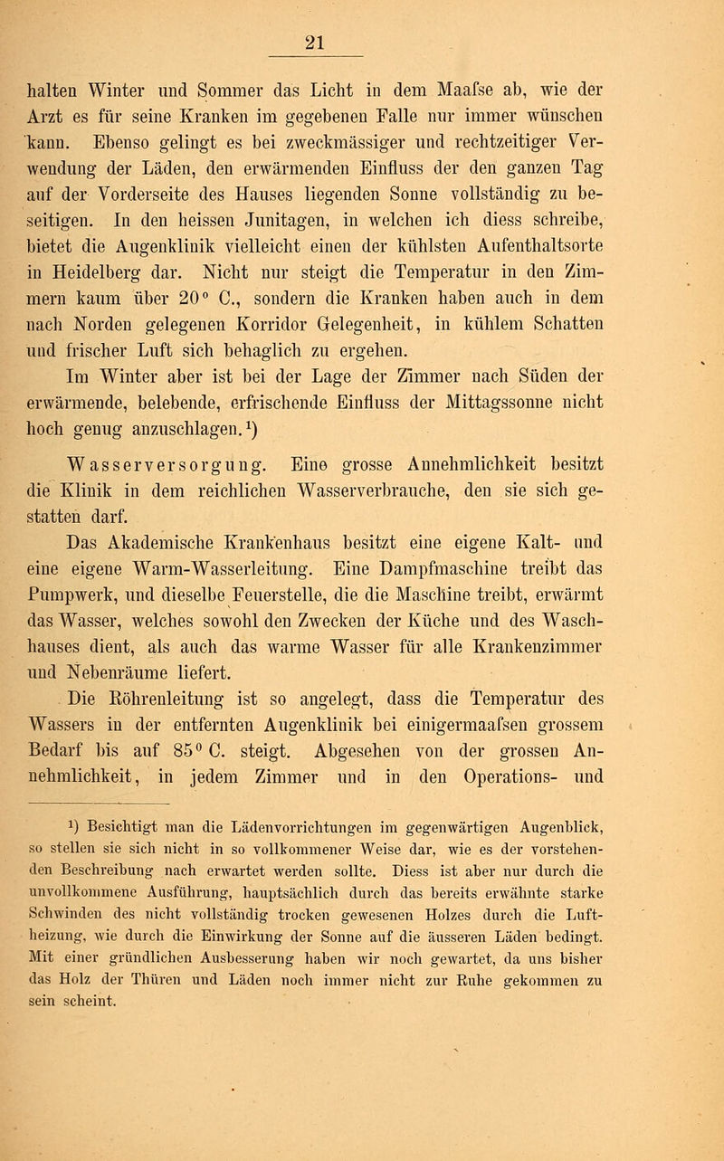 halten Winter und Sommer das Licht in dem Maafse ab, wie der Arzt es für seine Kranken im gegebenen Falle nur immer wünschen kann. Ebenso gelingt es bei zweckmässiger und rechtzeitiger Ver- wendung der Läden, den erwärmenden Einfluss der den ganzen Tag auf der Vorderseite des Hauses liegenden Sonne vollständig zu be- seitigen. In den heissen Junitagen, in welchen ich diess schreibe, bietet die Augenklinik vielleicht einen der kühlsten Aufenthaltsorte in Heidelberg dar. Nicht nur steigt die Temperatur in den Zim- mern kaum über 20° C, sondern die Kranken haben auch in dem nach Norden gelegenen Korridor Gelegenheit, in kühlem Schatten und frischer Luft sich behaglich zu ergehen. Im Winter aber ist bei der Lage der Zimmer nach Süden der erwärmende, belebende, erfrischende Einfluss der Mittagssonne nicht hoch genug anzuschlagen.1) Wasserversorgung. Eine grosse Annehmlichkeit besitzt die Klinik in dem reichlichen Wasserverbrauche, den sie sich ge- statten darf. Das Akademische Krankenhaus besitzt eine eigene Kalt- und eine eigene Warm-Wasserleitung. Eine Dampfmaschine treibt das Pumpwerk, und dieselbe Feuerstelle, die die Maschine treibt, erwärmt das Wasser, welches sowohl den Zwecken der Küche und des Wasch- hauses dient, als auch das warme Wasser für alle Krankenzimmer und Nebenräume liefert. Die Eöhrenleitung ist so angelegt, dass die Temperatur des Wassers in der entfernten Augenklinik bei einigermaafsen grossem Bedarf bis auf 85° C. steigt. Abgesehen von der grossen An- nehmlichkeit, in jedem Zimmer und in den Operations- und a) Besichtigt man die Läden Vorrichtungen im gegenwärtigen Augenblick, so stellen sie sich nicht in so vollkommener Weise dar, wie es der vorstehen- den Beschreibung nach erwartet werden sollte. Diess ist aber nur durch die unvollkommene Ausführung, hauptsächlich durch das bereits erwähnte starke Schwinden des nicht vollständig trocken gewesenen Holzes durch die Luft- heizung, wie durch die Einwirkung der Sonne auf die äusseren Läden bedingt. Mit einer gründlichen Ausbesserung haben wir noch gewartet, da uns bisher das Holz der Thüren und Läden noch immer nicht zur Kühe gekommen zu sein scheint.