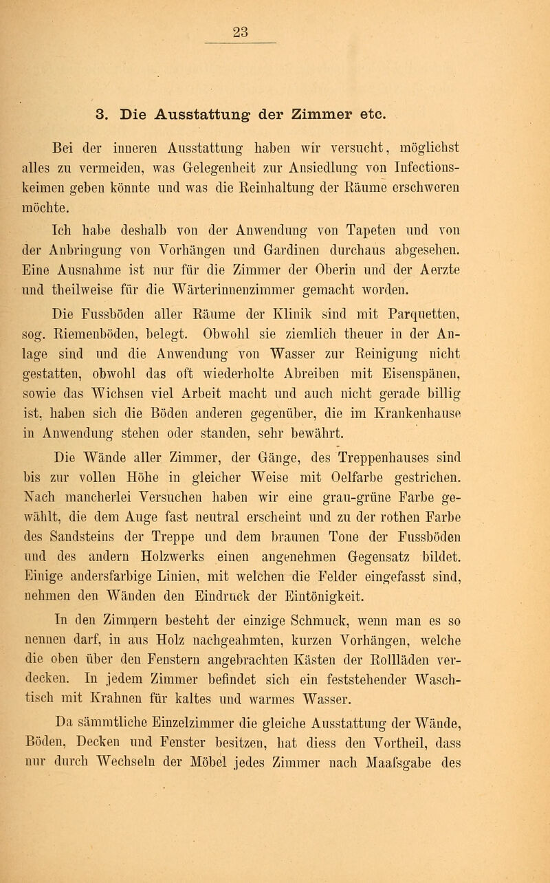 3. Die Ausstattung der Zimmer etc. Bei der inneren Ausstattung haben wir versucht, möglichst alles zu vermeiden, was Gelegenheit zur Ansiedlnng von Infections- keimen geben könnte und was die Keinhaltung der Räume erschweren möchte. Ich habe deshalb von der Anwendung von Tapeten und von der Anbringung von Vorhängen und Gardinen durchaus abgesehen. Eine Ausnahme ist nur für die Zimmer der Oberin und der Aerzte und theilweise für die Wärterinnenzimmer gemacht worden. Die Fussböden aller Räume der Klinik sind mit Parquetten, sog. Riemenböden, belegt. Obwohl sie ziemlich theuer in der An- lage sind und die Anwendung von Wasser zur Reinigung nicht gestatten, obwohl das oft wiederholte Abreiben mit Eisenspänen, sowie das Wichsen viel Arbeit macht und auch nicht gerade billig ist, haben sich die Böden anderen gegenüber, die im Krankenhause in Anwendung stehen oder standen, sehr bewährt. Die Wände aller Zimmer, der Gänge, des Treppenhauses sind bis zur vollen Höhe in gleicher Weise mit Oelfarbe gestrichen. Nach mancherlei Versuchen haben wir eine grau-grüne Farbe ge- wählt, die dem Auge fast neutral erscheint und zu der rothen Farbe des Sandsteins der Treppe und dem braunen Tone der Fussböden und des andern Holzwerks einen angenehmen Gegensatz bildet. Einige andersfarbige Linien, mit welchen die Felder eingefasst sind, nehmen den Wänden den Eindruck der Eintönigkeit. In den Zimmern besteht der einzige Schmuck, wenn man es so nennen darf, in aus Holz nachgeahmten, kurzen Vorhängen, welche die oben über den Fenstern angebrachten Kästen der Rollläden ver- decken. In jedem Zimmer befindet sich ein feststehender Wasch- tisch mit Krahnen für kaltes und warmes Wasser. Da sämmtliche Einzelzimmer die gleiche Ausstattung der Wände, Böden, Decken und Fenster besitzen, hat diess den Vortheil, dass nur durch Wechseln der Möbel jedes Zimmer nach Maafsgabe des