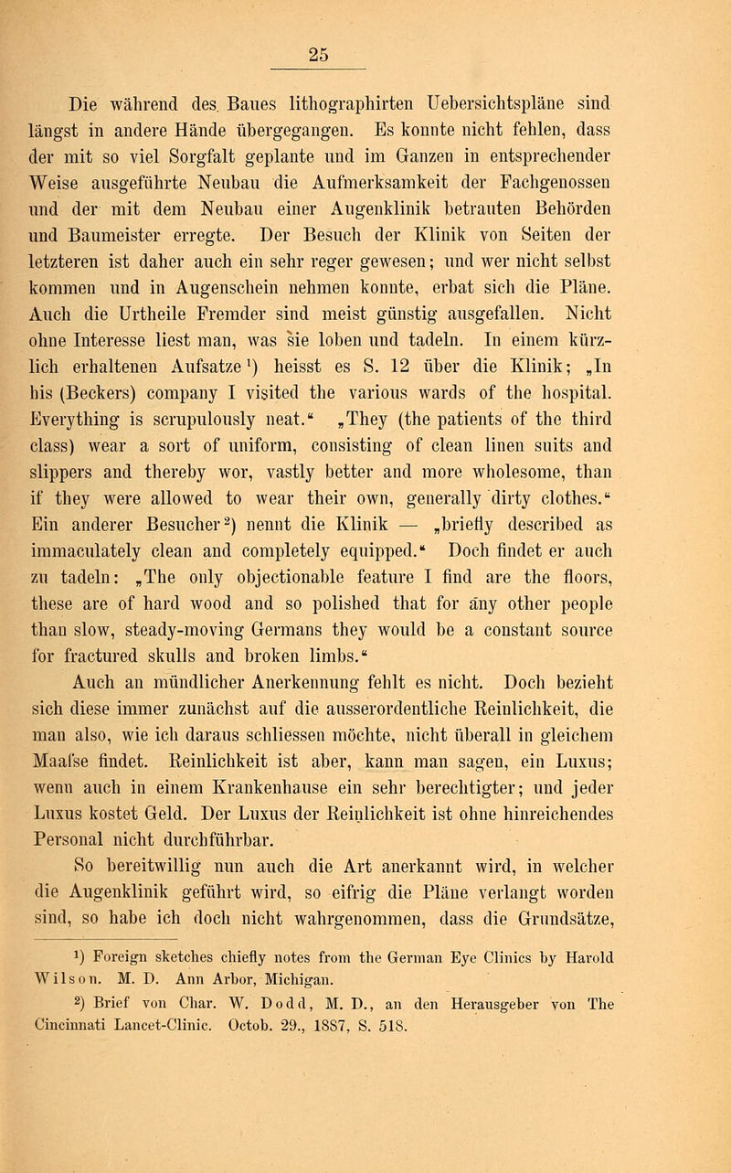 Die während des. Baues lithographirten Uebersichtspläne sind längst in andere Hände übergegangen. Es konnte nicht fehlen, dass der mit so viel Sorgfalt geplante und im Ganzen in entsprechender Weise ausgeführte Neubau die Aufmerksamkeit der Fachgenossen und der mit dem Neubau einer Augenklinik betrauten Behörden und Baumeister erregte. Der Besuch der Klinik von Seiten der letzteren ist daher auch ein sehr reger gewesen; und wer nicht selbst kommen und in Augenschein nehmen konnte, erbat sich die Pläne. Auch die Urtheile Fremder sind meist günstig ausgefallen. Nicht ohne Interesse liest man, was sie loben und tadeln. In einem kürz- lich erhaltenen Aufsatze1) heisst es S. 12 über die Klinik; „In his (Beckers) Company I visited the various wards of the hospital. Everything is scrupulously neat. „They (the patients of the third class) wear a sort of uniform, consisting of clean linen suits and slippers and thereby wor, vastly better and more wholesome, than if they were allowed to wear their own, generally dirty clothes. Ein anderer Besucher2) nennt die Klinik — „briefiy described as immaculately clean and completely equipped. Doch findet er auch zu tadeln: „The only objectionable feature I find are the floors, these are of hard wood and so polished that for äny other people than slow, steady-moving Germans they would be a constant source for fractured skulls and broken limbs. Auch an mündlicher Anerkennung fehlt es nicht. Doch bezieht sich diese immer zunächst auf die ausserordentliche Reinlichkeit, die man also, wie ich daraus schliessen möchte, nicht überall in gleichem Maafse findet. Reinlichkeit ist aber, kann man sagen, ein Luxus; wenn auch in einem Krankenhause ein sehr berechtigter; und jeder Luxus kostet Geld. Der Luxus der Reinlichkeit ist ohne hinreichendes Personal nicht durchführbar. So bereitwillig nun auch die Art anerkannt wird, in welcher die Augenklinik geführt wird, so eifrig die Pläne verlangt worden sind, so habe ich doch nicht wahrgenommen, dass die Grundsätze, !) Foreign sketches chiefly notes from the Germ an Eye Clinics by Harold Wilson. M. D. Ann Arbor, Michigan. 2) Brief von Char. W. Dodd, M. D., an den Herausgeber von The Cincinnati Lancet-Clinic. Octob. 29., 1887, S. 518.