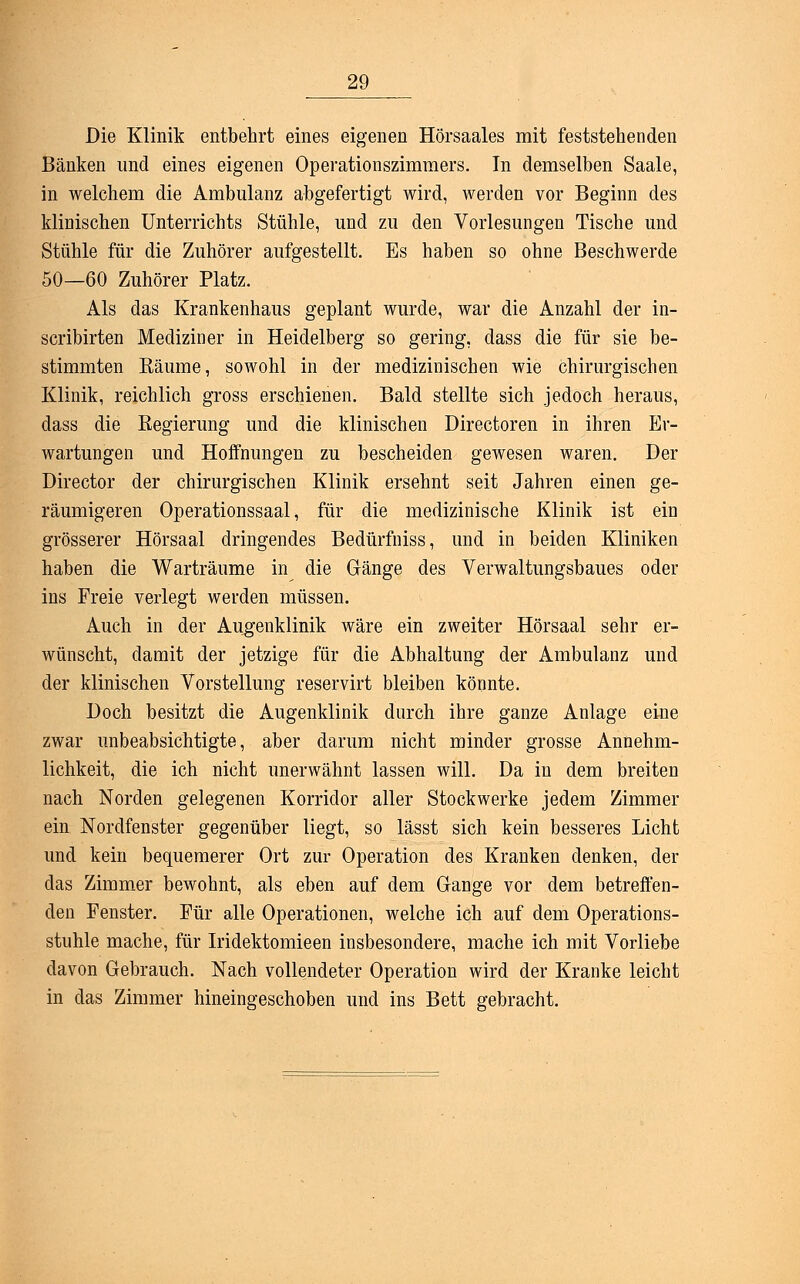 Die Klinik entbehrt eines eigenen Hörsaales mit feststehenden Bänken und eines eigenen Operationszimmers. In demselben Saale, in welchem die Ambulanz abgefertigt wird, werden vor Beginn des klinischen Unterrichts Stühle, und zu den Vorlesungen Tische und Stühle für die Zuhörer aufgestellt. Es haben so ohne Beschwerde 50—60 Zuhörer Platz. Als das Krankenhaus geplant wurde, war die Anzahl der in- scribirten Mediziner in Heidelberg so gering, dass die für sie be- stimmten Käume, sowohl in der medizinischen wie chirurgischen Klinik, reichlich gross erschienen. Bald stellte sich jedoch heraus, dass die Regierung und die klinischen Directoren in ihren Er- wartungen und Hoffnungen zu bescheiden gewesen waren. Der Director der chirurgischen Klinik ersehnt seit Jahren einen ge- räumigeren Operationssaal, für die medizinische Klinik ist ein grösserer Hörsaal dringendes Bedürfniss, und in beiden Kliniken haben die Warträume in die Gänge des Verwaltungsbaues oder ins Freie verlegt werden müssen. Auch in der Augenklinik wäre ein zweiter Hörsaal sehr er- wünscht, damit der jetzige für die Abhaltung der Ambulanz und der klinischen Vorstellung reservirt bleiben könnte. Doch besitzt die Augenklinik durch ihre ganze Anlage eine zwar unbeabsichtigte, aber darum nicht minder grosse Annehm- lichkeit, die ich nicht unerwähnt lassen will. Da in dem breiten nach Norden gelegenen Korridor aller Stockwerke jedem Zimmer ein Nordfenster gegenüber liegt, so lässt sich kein besseres Licht und kein bequemerer Ort zur Operation des Kranken denken, der das Zimmer bewohnt, als eben auf dem Gange vor dem betreffen- den Fenster. Für alle Operationen, welche ich auf dem Operations- stuhle mache, für Iridektomieen insbesondere, mache ich mit Vorliebe davon Gebrauch. Nach vollendeter Operation wird der Kranke leicht in das Zimmer hineingeschoben und ins Bett gebracht.