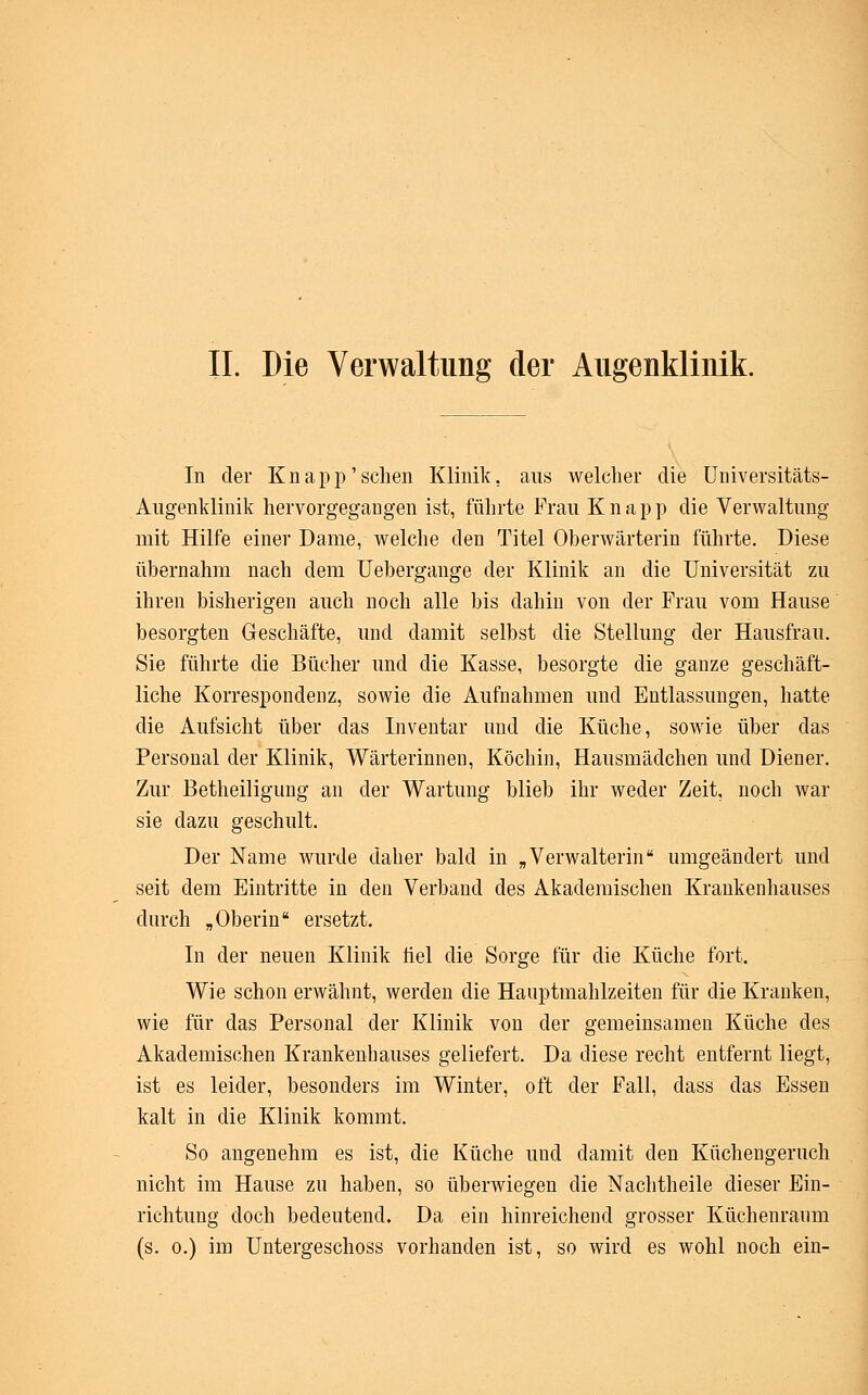 IL Die Verwaltung der Augenklinik. In der Knapp'sehen Klinik, aus welcher die Universitäts- Augenklinik hervorgegangen ist, führte Frau Knapp die Verwaltung mit Hilfe einer Dame, welche den Titel Oberwärterin führte. Diese übernahm nach dem Uebergange der Klinik an die Universität zu ihren bisherigen auch noch alle bis dahin von der Frau vom Hause besorgten Geschäfte, und damit selbst die Stellung der Hausfrau. Sie führte die Bücher und die Kasse, besorgte die ganze geschäft- liche Korrespondenz, sowie die Aufnahmen und Entlassungen, hatte die Aufsicht über das Inventar und die Küche, sowie über das Personal der Klinik, Wärterinnen, Köchin, Hausmädchen und Diener. Zur Betheiligung an der Wartung blieb ihr weder Zeit, noch war sie dazu geschult. Der Name wurde daher bald in „Verwalterin umgeändert und seit dem Eintritte in den Verband des Akademischen Krankenhauses durch „Oberin ersetzt. In der neuen Klinik fiel die Sorge für die Küche fort. Wie schon erwähnt, werden die Hauptmahlzeiten für die Kranken, wie für das Personal der Klinik von der gemeinsamen Küche des Akademischen Krankenhauses geliefert. Da diese recht entfernt liegt, ist es leider, besonders im Winter, oft der Fall, dass das Essen kalt in die Klinik kommt. So angenehm es ist, die Küche und damit den Küchengeruch nicht im Hause zu haben, so überwiegen die Nachtheile dieser Ein- richtung doch bedeutend. Da ein hinreichend grosser Küchenranm (s. o.) im Untergeschoss vorhanden ist, so wird es wohl noch ein-