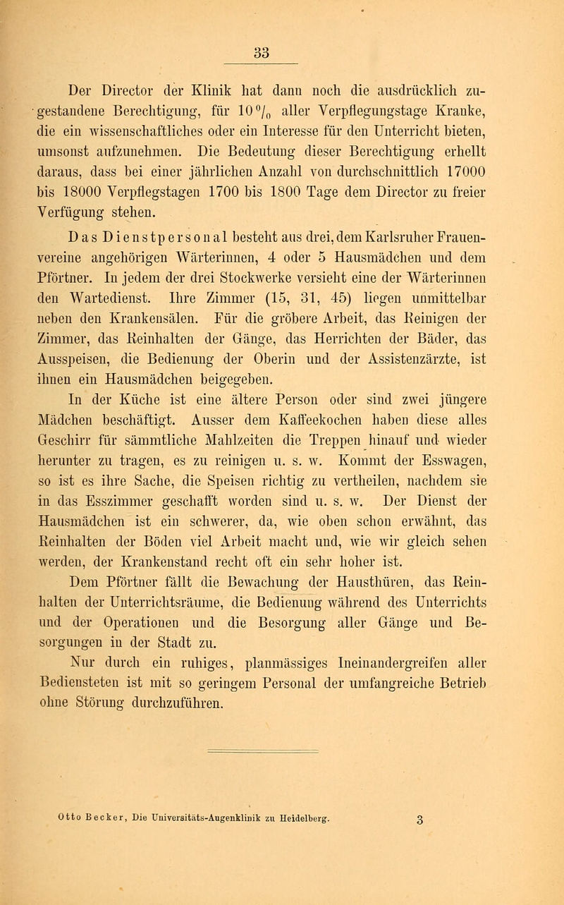 Der Director der Klinik hat dann noch die ausdrücklich zu- gestandene Berechtigung, für 10°/0 aller Verpflegungstage Kranke, die ein wissenschaftliches oder ein Interesse für den Unterricht bieten, umsonst aufzunehmen. Die Bedeutung dieser Berechtigung erhellt daraus, dass bei einer jährlichen Anzahl von durchschnittlich 17000 bis 18000 Verpflegstagen 1700 bis 1800 Tage dem Director zu freier Verfügung stehen. Das Dienst personal besteht aus drei, dem Karlsruher Frauen- vereine angehörigen Wärterinnen, 4 oder 5 Hausmädchen und dem Pförtner. In jedem der drei Stockwerke versieht eine der Wärterinnen den Wartedienst. Ihre Zimmer (15, 31, 45) liegen unmittelbar neben den Krankensälen. Für die gröbere Arbeit, das Reinigen der Zimmer, das Reinhalten der Gänge, das Herrichten der Bäder, das Ausspeisen, die Bedienung der Oberin und der Assistenzärzte, ist ihnen ein Hausmädchen beigegeben. In der Küche ist eine ältere Person oder sind zwei jüngere Mädchen beschäftigt. Ausser dem Kaffeekochen haben diese alles Geschirr für sämmtliche Mahlzeiten die Treppen hinauf und wieder herunter zu tragen, es zu reinigen u. s. w. Kommt der Esswagen, so ist es ihre Sache, die Speisen richtig zu vertheilen, nachdem sie in das Esszimmer geschafft worden sind u. s. w. Der Dienst der Hausmädchen ist ein schwerer, da, wie oben schon erwähnt, das Reinhalten der Böden viel Arbeit macht und, wie wir gleich sehen werden, der Krankenstand recht oft ein sehr hoher ist. Dem Pförtner fällt die Bewachung der Hausthüren, das Rein- halten der Unterrichtsräume, die Bedienuug während des Unterrichts und der Operationen und die Besorgung aller Gänge und Be- sorgungen in der Stadt zu. Nur durch ein ruhiges, planmässiges Ineinandergreifen aller Bediensteten ist mit so geringem Personal der umfangreiche Betrieb ohne Störung durchzuführen. Otto Becker, Die Universitäts-Augenklinik zu Heidelberg.