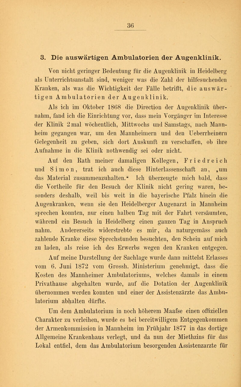 3. Die auswärtigen Ambulatorien der Augenklinik. Von nicht geringer Bedeutung für die Augenklinik in Heidelberg als Unterrichtsanstalt sind, weniger was die Zahl der hilfesuchenden Kranken, als was die Wichtigkeit der Fälle betrifft, die auswär- tigen Ambulatorien der Augenklinik. Als ich im Oktober 1868 die Direction der Augenklinik über- nahm, fand ich die Einrichtung vor, dass mein Vorgänger im Interesse der Klinik 2 mal wöchentlich, Mittwochs und Samstags, nach Mann- heim gegangen war, um den Mannheimern und den Ueberrheinem Gelegenheit zu geben, sich dort Auskunft zu verschaffen, ob ihre Aufnahme in die Klinik nothwendig sei oder nicht. Auf den Kath meiner damaligen Kollegen, Fried reich und Simon, trat ich auch diese Hinterlassenschaft an, „um das Material zusammenzuhalten. Ich überzeugte mich bald, dass die Vortheile für den Besuch der Klinik nicht gering waren, be- sonders deshalb, weil bis weit in die bayerische Pfalz hinein die Augenkranken, wenn sie den Heidelberger Augenarzt in Mannheim sprechen konnten, nur einen halben Tag mit der Fahrt versäumten, während ein Besuch in Heidelberg einen ganzen Tag in Anspruch nahm. Andererseits widerstrebte es mir, da naturgemäss auch zahlende Kranke diese Sprechstunden besuchten, den Schein auf mich zu laden, als reise ich des Erwerbs wegen den Kranken entgegen. Auf meine Darstellung der Sachlage wurde dann mittelst Erlasses vom 6. Juni 1872 vom Grossh. Ministerium genehmigt, dass die Kosten des Mannheimer Ambulatoriums, welches damals in einem Privathause abgehalten wurde, auf die Dotation der Augenklinik übernommen werden konnten und einer der Assistenzärzte das Ambu- latorium abhalten dürfte. Um dem Ambulatorium in noch höherem Maafse einen offiziellen Charakter zu verleihen, wurde es bei bereitwilligem Entgegenkommen der Armenkommission in Mannheim im Frühjahr 1877 in das dortige Allgemeine Krankenhaus verlegt, und da nun der Miethzins für das Lokal entfiel, dem das Ambulatorium besorgenden Assistenzarzte für