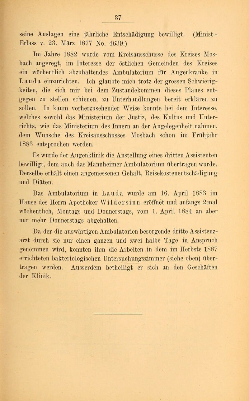 seine Auslagen eine jährliche Entschädigung bewilligt. (Minist.- Erlass v. 23. März 1877 No. 4639.) Im Jahre 1882 wurde vom Kreisausschusse des Kreises Mos- bach angeregt, im Interesse der östlichen Gemeinden des Kreises ein wöchentlich abzuhaltendes Ambulatorium für Augenkranke in Lau da einzurichten. Ich glaubte mich trotz der grossen Schwierig- keiten, die sich mir bei dem Zustandekommen dieses Planes ent- gegen zu stellen schienen, zu Unterhandlungen bereit erklären zu sollen. In kaum vorherzusehender Weise konnte bei dem Interesse, welches sowohl das Ministerium der Justiz, des Kultus und Unter- richts, wie das Ministerium des Innern an der Angelegenheit nahmen, dem Wunsche des Kreisausschusses Mosbach schon im Frühjahr 1883 entsprochen werden. Es wurde der Augenklinik die Anstellung eines dritten Assistenten bewilligt, dem auch das Mannheimer Ambulatorium übertragen wurde. Derselbe erhält einen angemessenen Gehalt, Eeisekostenentschädigung und Diäten. Das Ambulatorium in Lau da wurde am 16. April 1883 im Hause des Herrn Apotheker Wildersinn eröffnet und anfangs 2mal wöchentlich, Montags und Donnerstags, vom 1. April 1884 an aber nur mehr Donnerstags abgehalten. Da der die auswärtigen Ambulatorien besorgende dritte Assistenz- arzt durch sie nur einen ganzen und zwei halbe Tage in Anspruch genommen wird, konnten ihm die Arbeiten in dem im Herbste 1887 errichteten bakteriologischen Untersuchungszimmer (siehe oben) über- tragen werden. Ausserdem betheiligt er sich an den Geschäften der Klinik.