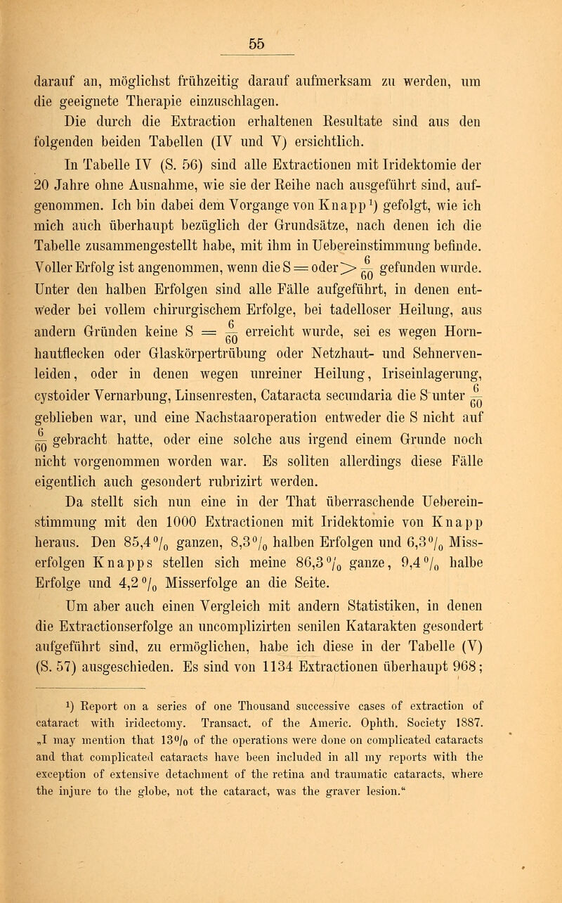 darauf an, möglichst frühzeitig darauf aufmerksam zu werden, um die geeignete Therapie einzuschlagen. Die durch die Extraction erhaltenen Resultate sind aus den folgenden beiden Tabellen (IV und V) ersichtlich. In Tabelle IV (S. 56) sind alle Extractionen mit Iridektomie der 20 Jahre ohne Ausnahme, wie sie der Reihe nach ausgeführt sind, auf- genommen. Ich bin dabei dem Vorgange von Knapp1) gefolgt, wie ich mich auch überhaupt bezüglich der Grundsätze, nach denen ich die Tabelle zusammengestellt habe, mit ihm in Uebereinstimmung befinde. Voller Erfolg ist angenommen, wenn die S = oder >> ^ gefunden wurde. Unter den halben Erfolgen sind alle Fälle aufgeführt, in denen ent- weder bei vollem chirurgischem Erfolge, bei tadelloser Heilung, aus andern Gründen keine S = ^ erreicht wurde, sei es wegen Horn- hautflecken oder Glaskörpertrübung oder Netzhaut- und Sehnerven- leiden , oder in denen wegen unreiner Heilung, Iriseinlagerung, cystoider Vernarbung, Linsenresten, Cataracta secundaria die S unter ^ geblieben war, und eine Nachstaaroperation entweder die S nicht auf ™ gebracht hatte, oder eine solche aus irgend einem Grunde noch nicht vorgenommen worden war. Es sollten allerdings diese Fälle eigentlich auch gesondert rubrizirt werden. Da stellt sich nun eine in der That überraschende Ueberein- stimmung mit den 1000 Extractionen mit Iridektomie von Knapp heraus. Den 85,4 °/0 ganzen, 8,3 °/0 halben Erfolgen und 6,3°/0 Miss- erfolgen Knapps stellen sich meine 86,3% ganze, 9,4°/0 halbe Erfolge und 4,2 °/0 Misserfolge an die Seite. Um aber auch einen Vergleich mit andern Statistiken, in denen die Extractionserfolge an uncomplizirten senilen Katarakten gesondert aufgeführt sind, zu ermöglichen, habe ich diese in der Tabelle (V) (S. 57) ausgeschieden. Es sind von 1134 Extractionen überhaupt 968; *) Eeport on a series of one Thousand successive cases of extraction of cataract with iridectomy. Transact. of the Americ. Ophth. Society 1887. „I may mention that 13°/o of the Operations were done on complicated cataracts and that complicated cataracts have heen included in all my reports with the exception of extensive detachment of the retina and traumatic cataracts, where the injure to the globe, not the cataract, was the graver lesion.