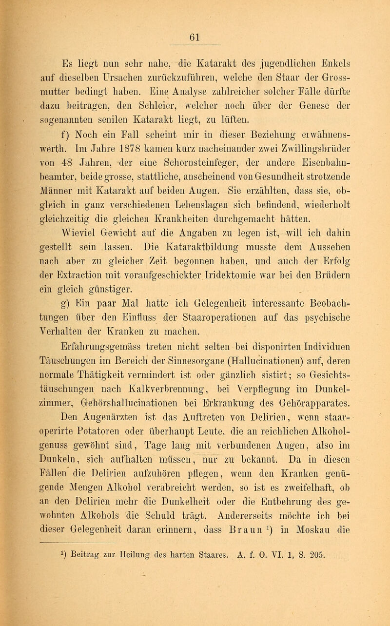 Es liegt nun sehr nahe, die Katarakt des jugendlichen Enkels auf dieselben Ursachen zurückzuführen, welche den Staar der Gross- mutter bedingt haben. Eine Analyse zahlreicher solcher Fälle dürfte dazu beitragen, den Schleier, welcher noch über der Genese der sogenannten senilen Katarakt liegt, zu lüften. f) Noch ein Fall scheint mir in dieser Beziehung eiwähnens- werth. Im Jahre 1878 kamen kurz nacheinander zwei Zwillingsbrüder von 48 Jahren, -der eine Schornsteinfeger, der andere Eisenbahn- beamter, beide grosse, stattliche, anscheinend von Gesundheit strotzende Männer mit Katarakt auf beiden Augen. Sie erzählten, dass sie, ob- gleich in ganz verschiedenen Lebenslagen sich befindend, wiederholt gleichzeitig die gleichen Krankheiten durchgemacht hätten. Wieviel Gewicht auf die Angaben zu legen ist, will ich dahin gestellt sein .lassen. Die Kataraktbildüng musste dem Aussehen nach aber zu gleicher Zeit begonnen haben, und auch der Erfolg der Extraction mit voraufgeschickter Iridektomie war bei den Brüdern ein gleich günstiger. g) Ein paar Mal hatte ich Gelegenheit interessante Beobach- tungen über den Einfluss der Staaroperationen auf das psychische Verhalten der Kranken zu machen. Erfahrungsgemäss treten nicht selten bei disponirten Individuen Täuschungen im Bereich der Sinnesorgane (Hallucinationen) auf, deren normale Thätigkeit vermindert ist oder gänzlich sistirt; so Gesichts- täuschungen nach Kalkverbrennung, bei Verpflegung im Dunkel- zimmer, Gehörshallucinationen bei Erkrankung des Gehörapparates. Den Augenärzten ist das Auftreten von Delirien, wenn staar- operirte Potatoren oder überhaupt Leute, die an reichlichen Alkohol- genuss gewöhnt sind, Tage lang mit verbundenen Augen, also im Dunkeln, sich aufhalten müssen, nur zu bekannt. Da in diesen Fällen die Delirien aufzuhören pflegen, wenn den Kranken genü- gende Mengen Alkohol verabreicht werden, so ist es zweifelhaft, ob an den Delirien mehr die Dunkelheit oder die Entbehrung des ge- wohnten Alkohols die Schuld trägt. Andererseits möchte ich bei dieser Gelegenheit daran erinnern, dass Braun *) in Moskau die x) Beitrag zur Heilung des harten Staares. A. f. 0. VI. 1, S. 205.