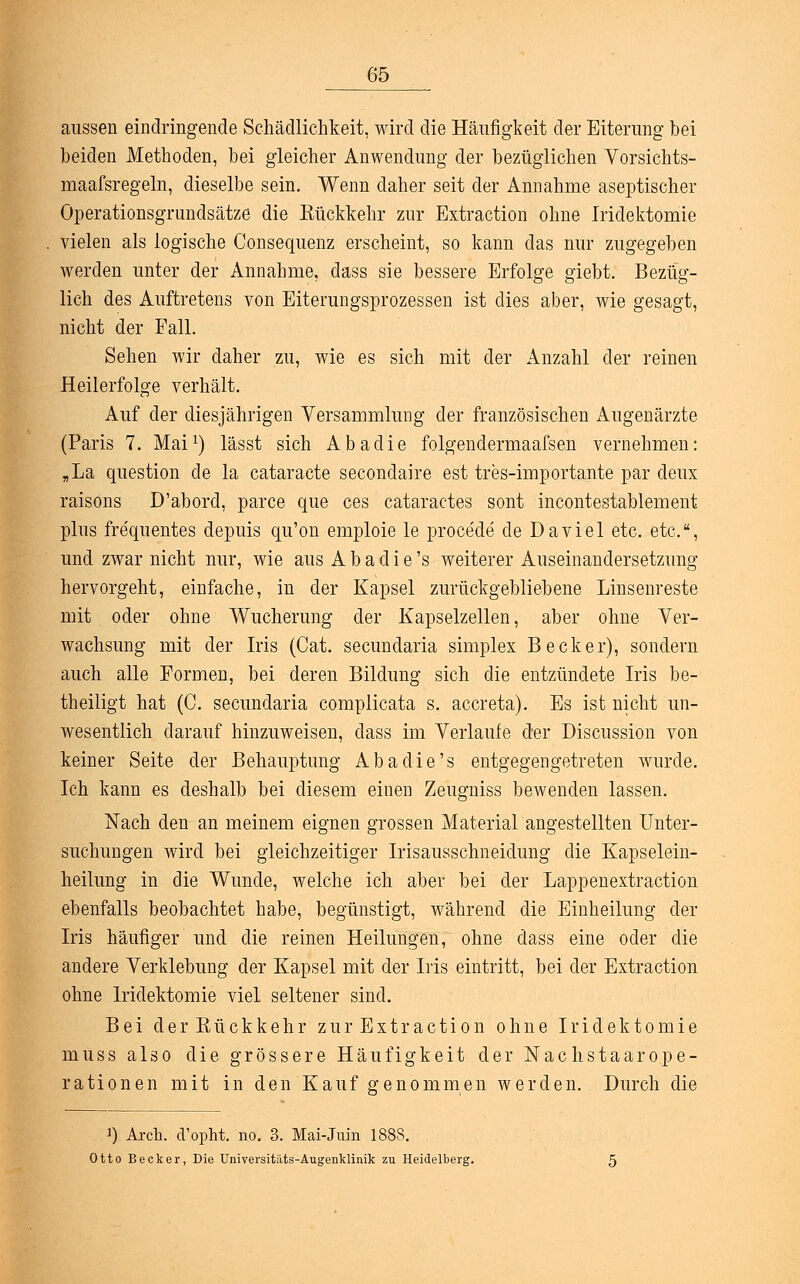 aussen eindringende Schädlichkeit, wird die Häufigkeit der Eiterung bei beiden Methoden, bei gleicher Anwendung der bezüglichen Vorsichts- maafsregeln, dieselbe sein. Wenn daher seit der Annahme aseptischer Operationsgrundsätze die Rückkehr zur Extraction ohne Iridektomie vielen als logische Consequenz erscheint, so kann das nur zugegeben werden unter der Annahme, class sie bessere Erfolge giebt. Bezüg- lich des Auftretens von Eiterungsprozessen ist dies aber, Avie gesagt, nicht der Fall. Sehen wir daher zu, wie es sich mit der Anzahl der reinen Heilerfolge verhält. Auf der diesjährigen Versammlung der französischen Augenärzte (Paris 7. Mai1) lässt sich Abadie folgendermaafsen vernehmen: „La question de la cataracte secondaire est tres-importante par deux raisons D'abord, parce que ces cataractes sont incontestablement plus frequentes depuis qu'on emploie le procede de Da viel etc. etc., und zwar nicht nur, wie aus Abadie's weiterer Auseinandersetzung hervorgeht, einfache, in der Kapsel zurückgebliebene Linsenreste mit oder ohne Wucherung der Kapselzellen, aber ohne Ver- wachsung mit der Iris (Cat. secundaria simplex Becker), sondern auch alle Formen, bei deren Bildung sich die entzündete Iris be- theiligt hat (C. secundaria complicata s. accreta). Es ist nicht un- wesentlich darauf hinzuweisen, class im Verlaufe der Discussion von keiner Seite der Behauptung Abadie's entgegengetreten wurde. Ich kann es deshalb bei diesem einen Zeugniss bewenden lassen. Nach den an meinem eignen grossen Material angestellten Unter- suchungen wird bei gleichzeitiger Irisausschneidung die Kapselein- heilung in die Wunde, welche ich aber bei der Lappenextraction ebenfalls beobachtet habe, begünstigt, während die Einheilung der Iris häufiger und die reinen Heilungen, ohne dass eine oder die andere Verklebung der Kapsel mit der Iris eintritt, bei der Extraction ohne Iridektomie viel seltener sind. Bei der Rückkehr zur Extraction ohne Iridektomie muss also die grössere Häufigkeit der Nachstaarope- rationen mit in den Kauf genommen werden. Durch die ]) Arcli. (Tophi no. 3. Mai-Juin 1888. Otto Becker, Die Universitäts-Augenklinik zu Heidelberg.