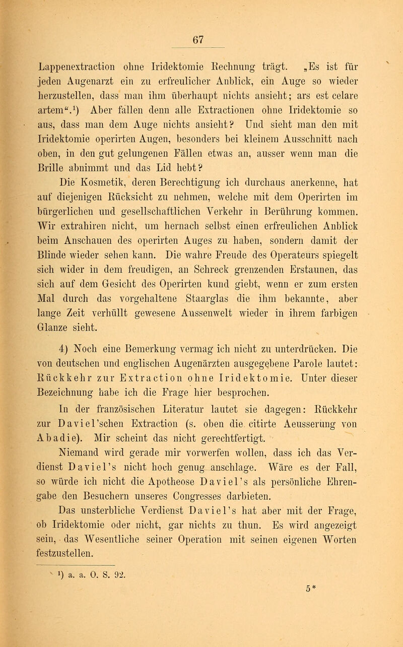 Lappenextraction ohne Iridektomie Kechnung trägt. „Es ist für jeden Augenarzt ein zu erfreulicher Anblick, ein Auge so wieder herzustellen, class man ihm überhaupt nichts ansieht; ars est celare artem.1) Aber fallen denn alle Extractionen ohne Iridektomie so aus, dass man dem Auge nichts ansieht? Und sieht man den mit Iridektomie operirten Augen, besonders bei kleinem Ausschnitt nach oben, in den gut gelungenen Fällen etwas an, ausser wenn man die Brille abnimmt und das Lid hebt? Die Kosmetik, deren Berechtigung ich durchaus anerkenne, hat auf diejenigen Bücksicht zu nehmen, welche mit dem Operirten im bürgerlichen und gesellschaftlichen Verkehr in Berührung kommen. Wir extrahiren nicht, um hernach selbst einen erfreulichen Anblick beim Anschauen des operirten Auges zu haben, sondern damit der Blinde wieder sehen kann. Die wahre Freude des Operateurs spiegelt sich wider in dem freudigen, an Schreck grenzenden Erstaunen, das sich auf dem Gesicht des Operirten kund giebt, wenn er zum ersten Mal durch das vorgehaltene Staarglas die ihm bekannte, aber lange Zeit verhüllt gewesene Aussenwelt wieder in ihrem farbigen Glänze sieht. 4) Noch eine Bemerkung vermag ich nicht zu unterdrücken. Die von deutschen und englischen Augenärzten ausgegebene Parole lautet: Bückkehr zur Extraction ohne Iridektomie. Unter dieser Bezeichnung habe ich die Frage hier besprochen. In der französischen Literatur lautet sie dagegen: Kückkehr zur Da viel'sehen Extraction (s. oben die. citirte Aeusserüng von Abadie). Mir scheint das nicht gerechtfertigt. Niemand wird gerade mir vorwerfen wollen, dass ich das Ver- dienst Daviel's nicht hoch genug anschlage. Wäre es der Fall, so würde ich nicht die Apotheose Daviel's als persönliche Ehren- gabe den Besuchern unseres Congresses darbieten. Das unsterbliche Verdienst Daviel's hat aber mit der Frage, ob Iridektomie oder nicht, gar nichts zu thun. Es wird angezeigt sein, das Wesentliche seiner Operation mit seinen eigenen Worten festzustellen. ») a. a. 0. S. 92.