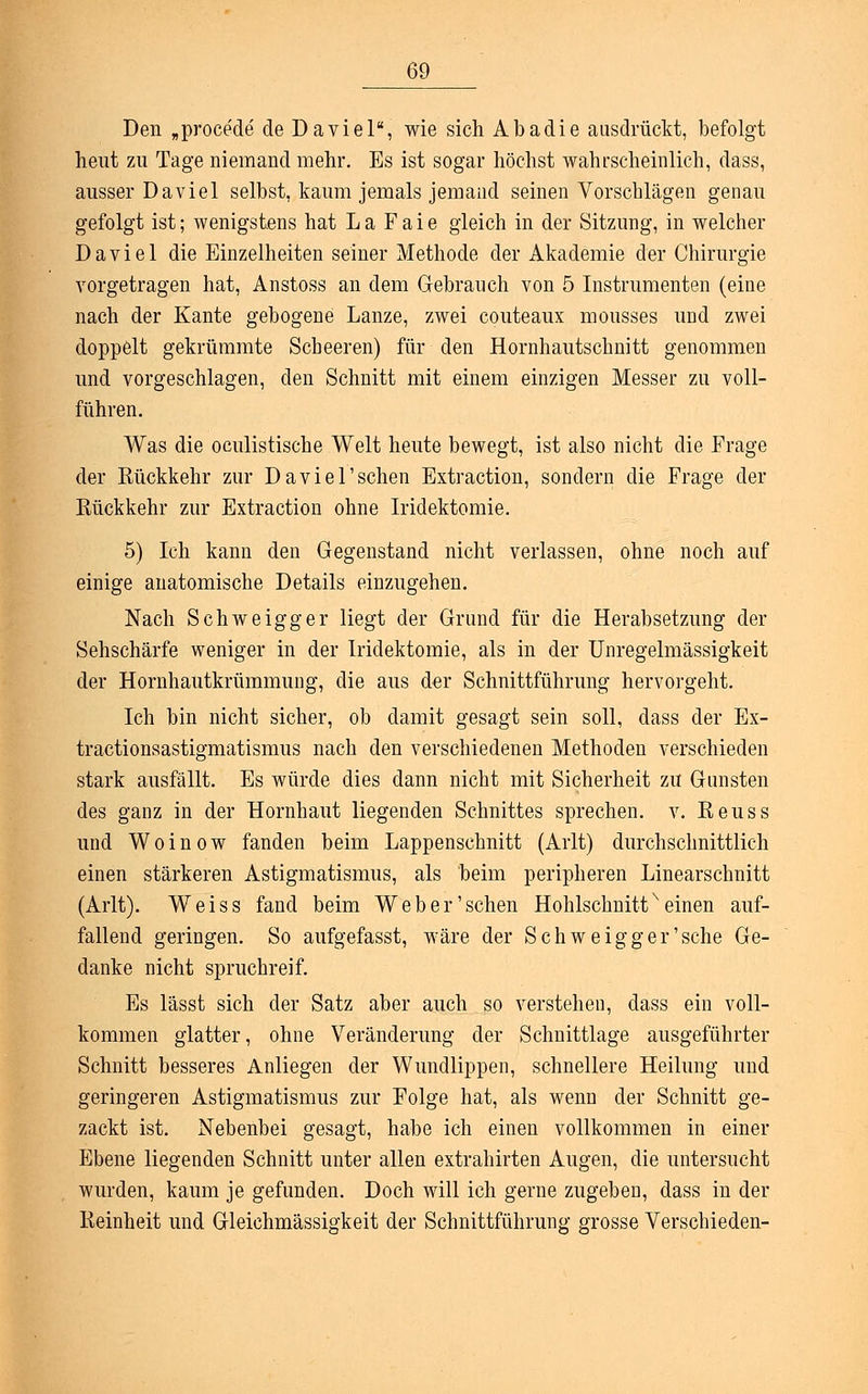 Den „procede de Da viel, wie sich Abadie ausdrückt, befolgt heut zu Tage niemand mehr. Es ist sogar höchst wahrscheinlich, dass, ausser Daviel selbst, kaum jemals jemand seinen Vorschlägen genau gefolgt ist; wenigstens hat La Faie gleich in der Sitzung, in welcher Daviel die Einzelheiten seiner Methode der Akademie der Chirurgie vorgetragen hat, Anstoss an dem Gebrauch von 5 Instrumenten (eine nach der Kante gebogene Lanze, zwei couteaux mousses und zwei doppelt gekrümmte Scheeren) für den Hornhautschnitt genommen und vorgeschlagen, den Schnitt mit einem einzigen Messer zu voll- führen. Was die oculistische Welt heute bewegt, ist also nicht die Frage der Eückkehr zur Daviel'sehen Extraction, sondern die Frage der Rückkehr zur Extraction ohne Iridektomie. 5) Ich kann den Gegenstand nicht verlassen, ohne noch auf einige anatomische Details einzugehen. Nach Schweigger liegt der Grund für die Herabsetzung der Sehschärfe weniger in der Iridektomie, als in der Unregelmässigkeit der Hornhautkrümmung, die aus der Schnittführung hervorgeht. Ich bin nicht sicher, ob damit gesagt sein soll, dass der Ex- tractionsastigmatismus nach den verschiedenen Methoden verschieden stark ausfällt. Es würde dies dann nicht mit Sicherheit zu Gunsten des ganz in der Hornhaut liegenden Schnittes sprechen, v. Reuss und Woinow fanden beim Lappenschnitt (Arlt) durchschnittlich einen stärkeren Astigmatismus, als beim peripheren Linearschnitt (Arlt). Weiss fand beim Web er'sehen Hohlschnittx einen auf- fallend geringen. So aufgefasst, wäre der Schweigger'sche Ge- danke nicht spruchreif. Es lässt sich der Satz aber auch so verstehen, dass ein voll- kommen glatter, ohne Veränderung der Schnittlage ausgeführter Schnitt besseres Anliegen der Wundlippen, schnellere Heilung und geringeren Astigmatismus zur Folge hat, als wenn der Schnitt ge- zackt ist. Nebenbei gesagt, habe ich einen vollkommen in einer Ebene liegenden Schnitt unter allen extrahirten Augen, die untersucht wurden, kaum je gefunden. Doch will ich gerne zugeben, dass in der Reinheit und Gleichmässigkeit der Schnittführung grosse Verschieden-