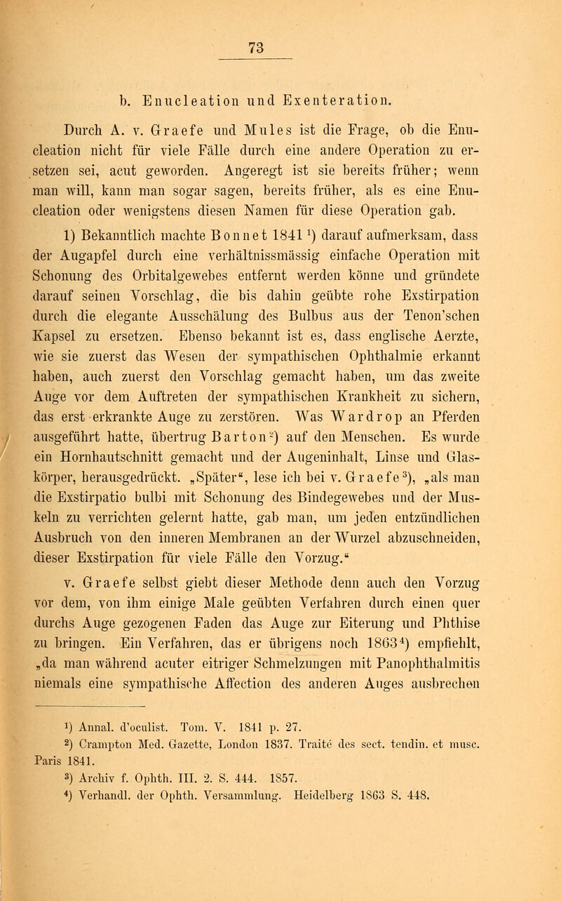 b. Enucleation und Exenteration. Durch A. v. G-raefe und Mules ist die Frage, ob die Enu- cleation nicht für viele Fälle durch eine andere Operation zu er- setzen sei, acut geworden. Angeregt ist sie bereits früher; wenn man will, kann man sogar sagen, bereits früher, als es eine Enu- cleation oder wenigstens diesen Namen für diese Operation gab. 1) Bekanntlich machte Bonnet 1841l) darauf aufmerksam, dass der Augapfel durch eine verhältnissmässig einfache Operation mit Schonung des Orbitalgewebes entfernt werden könne und gründete darauf seineu Vorschlag, die bis dahin geübte rohe Exstirpation durch die elegante Ausschälung des Bulbus aus der Tenon'schen Kapsel zu ersetzen. Ebenso bekannt ist es, dass englische Aerzte, wie sie zuerst das Wesen der sympathischen Ophthalmie erkannt haben, auch zuerst den Vorschlag gemacht haben, um das zweite Auge vor dem Auftreten der sympathischen Krankheit zu sichern, das erst erkrankte Auge zu zerstören. Was Wardrop an Pferden ausgeführt hatte, übertrug B a r t o n-) auf den Menschen. Es wurde ein Hornhautschnitt gemacht und der Augeninhalt, Linse und Glas- körper, herausgedrückt. „Später, lese ich bei v. Graefe3), „als man die Exstirpatio bulbi mit Schonung des Bindegewebes und der Mus- keln zu verrichten gelernt hatte, gab man, um jeden entzündlichen Ausbruch von den inneren Membranen an der Wurzel abzuschneiden, dieser Exstirpation für viele Fälle den Vorzug. v. Graefe selbst giebt dieser Methode denn auch den Vorzug vor dem, von ihm einige Male geübten Verfahren durch einen quer durchs Auge gezogenen Faden das Auge zur Eiterung und Phthise zu bringen. Ein Verfahren, das er übrigens noch 18634) empfiehlt, „da man während acuter eitriger Schmelzungen mit Panophthalmitis niemals eine sympathische Affection des anderen Auges ausbrechen i) Annal. d'oculist. Tom. V. 1841 p. 27. 2) Crampton Med. Gazette, London 1837. TVaite des sect. tendin. et musc. Paris 1841. 3) Archiv f. Ophth. III. 2. S. 444. 1857. 4) Verhandl. der Ophth. Versammlung. Heidelberg 1863 S. 448.