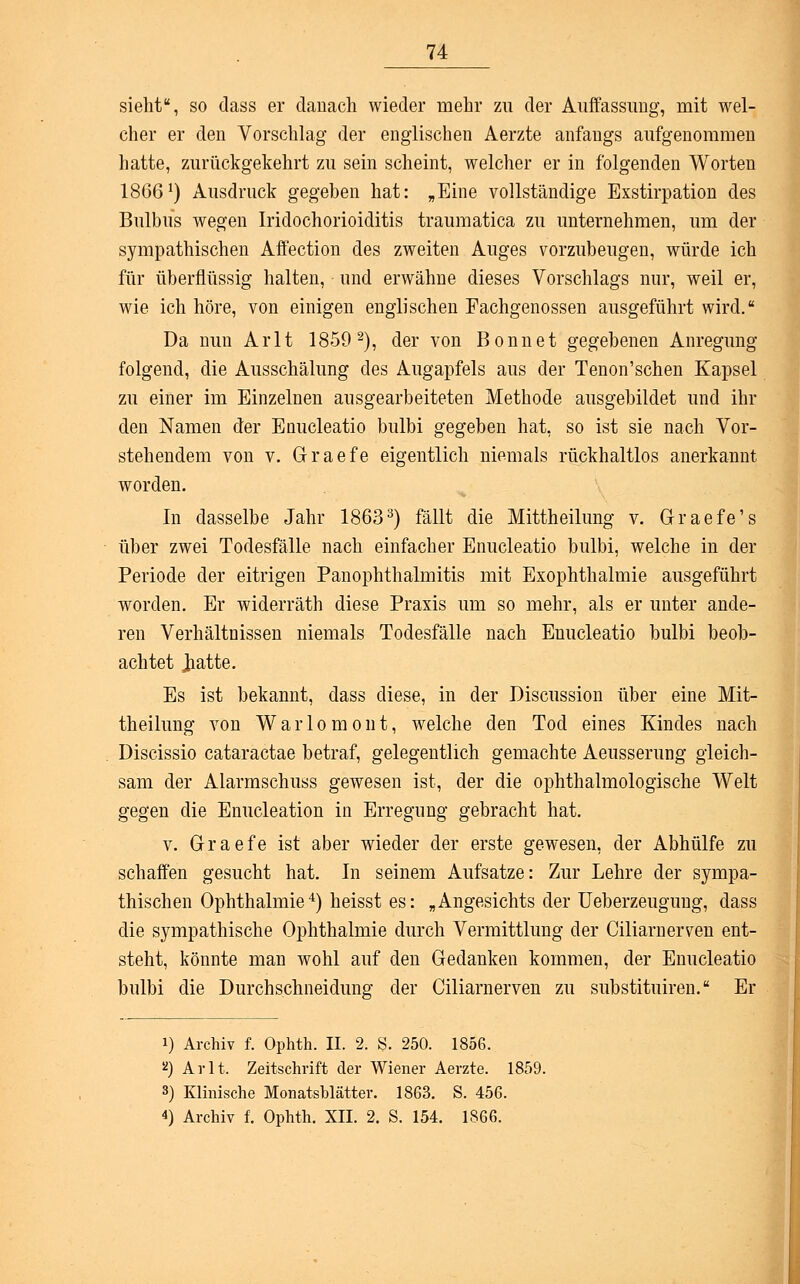 sieht, so dass er danach wieder mehr zu der Auffassimg, mit wel- cher er den Vorschlag der englischen Aerzte anfangs aufgenommen hatte, zurückgekehrt zu sein scheint, welcher er in folgenden Worten 1866') Ausdruck gegeben hat: „Eine vollständige Exstirpation des Bulbus wegen Iridochorioiditis traumatica zu unternehmen, um der sympathischen Affection des zweiten Auges vorzubeugen, würde ich für überflüssig halten, und erwähne dieses Vorschlags nur, weil er, wie ich höre, von einigen englischen Fachgenossen ausgeführt wird. Da nun Arlt 1859 2), der von Bonnet gegebenen Anregung folgend, die Ausschälung des Augapfels aus der Tenon'schen Kapsel zu einer im Einzelnen ausgearbeiteten Methode ausgebildet und ihr den Namen der Enucleatio bulbi gegeben hat, so ist sie nach Vor- stehendem von v. Graefe eigentlich niemals rückhaltlos anerkannt worden. In dasselbe Jahr 18633) fällt die Mittheilung v. Graefe's über zwei Todesfälle nach einfacher Enucleatio bulbi, welche in der Periode der eitrigen Panophthalmitis mit Exophthalmie ausgeführt worden. Er widerräth diese Praxis um so mehr, als er unter ande- ren Verhältnissen niemals Todesfälle nach Euucleatio bulbi beob- achtet J^atte. Es ist bekannt, dass diese, in der Discussion über eine Mit- theilung von Warlomont, welche den Tod eines Kindes nach Discissio cataractae betraf, gelegentlich gemachte Aeusserung gleich- sam der Alarmschuss gewesen ist, der die ophthalmologische Welt gegen die Enucleation in Erregung gebracht hat. v. Graefe ist aber wieder der erste gewesen, der Abhülfe zu schaffen gesucht hat. In seinem Aufsatze: Zur Lehre der sympa- thischen Ophthalmie4) heisst es: „Angesichts der Ueberzeugung, dass die sympathische Ophthalmie durch Vermittlung der CiliarneiTen ent- steht, könnte man wohl auf den Gedanken kommen, der Enucleatio bulbi die Durchschneidung der Ciliarnerven zu substituiren. Er i) Archiv f. Ophth. II. 2. S. 250. 1856. ü) Arlt, Zeitschrift der Wiener Aerzte. 1859. 3) Klinische Monatsblätter. 1863. S. 456. 4) Archiv f. Ophth. XII. 2. S. 154. 1866.