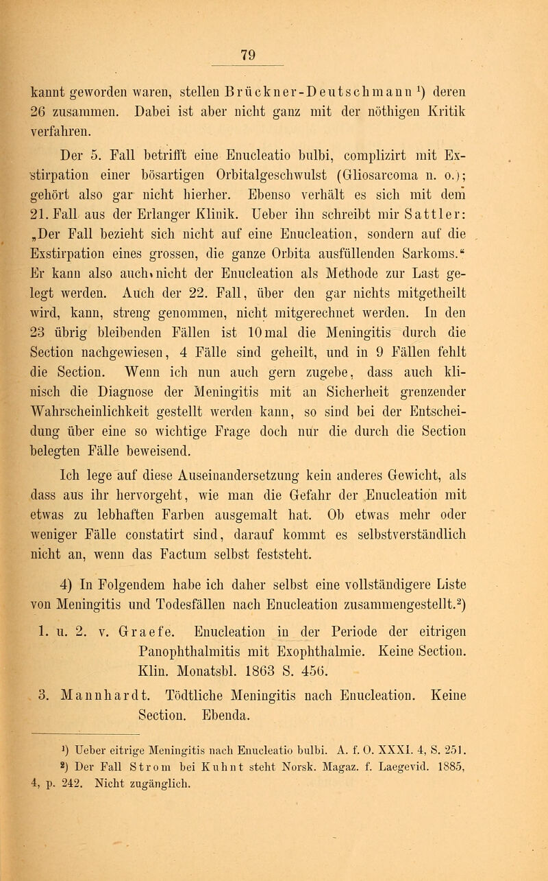 kannt geworden wareD, stellen Brückner-Deutschmann *) deren 26 zusammen. Dabei ist aber nicht ganz mit der nöthigen Kritik verfahren. Der 5. Fall betrifft eine Enucleatio bulbi, complizirt mit Ex- stirpation einer bösartigen Orbitalgeschwulst (Gliosarcoma n. o.); gehört also gar nicht hierher. Ebenso verhält es sich mit dem 21. Fall aus der Erlanger Klinik. Ueber ihn schreibt mir Sattler: „Der Fall bezieht sich nicht auf eine Enucleation, sondern auf die Exstirpation eines grossen, die ganze Orbita ausfüllenden Sarkoms. Er kann also auch »nicht der Enucleation als Methode zur Last ge- legt werden. Auch der 22. Fall, über den gar nichts mitgetheilt wird, kann, streng genommen, nicht mitgerechnet werden. In den 23 übrig bleibenden Fällen ist 10 mal die Meningitis durch die Section nachgewiesen, 4 Fälle sind geheilt, und in 9 Fällen fehlt die Section. Wenn ich nun auch gern zugebe, dass auch kli- nisch die Diagnose der Meningitis mit an Sicherheit grenzender Wahrscheinlichkeit gestellt werden kann, so sind bei der Entschei- dung über eine so wichtige Frage doch nur die durch die Section belegten Fälle beweisend. Ich lege auf diese Auseinandersetzung kein anderes Gewicht, als dass aus ihr hervorgeht, wie man die Gefahr der Enucleation mit etwas zu lebhaften Farben ausgemalt hat. Ob etwas mehr oder weniger Fälle constatirt sind, darauf kommt es selbstverständlich nicht an, wenn das Factum selbst feststeht. 4) In Folgendem habe ich daher selbst eine vollständigere Liste von Meningitis und Todesfällen nach Enucleation zusammengestellt.2) 1. u. 2. v. Graefe. Enucleation in der Periode der eitrigen Panophthalmitis mit Exophthalmie. Keine Section. Klin. Monatsbl. 1863 S. 456. 3. Mannhardt. Tödtliche Meningitis nach Enucleation. Keine Section. Ebenda. 1) Ueber eitrige Meningitis nach Enucleatio bulbi. A. f. 0. XXXI. 4, S. 251. 2) Der Fall Strom bei Kuhnt steht Norsk. Magaz. f. Laegevid. 1885, 4, p. 242. Nicht zugänglich.