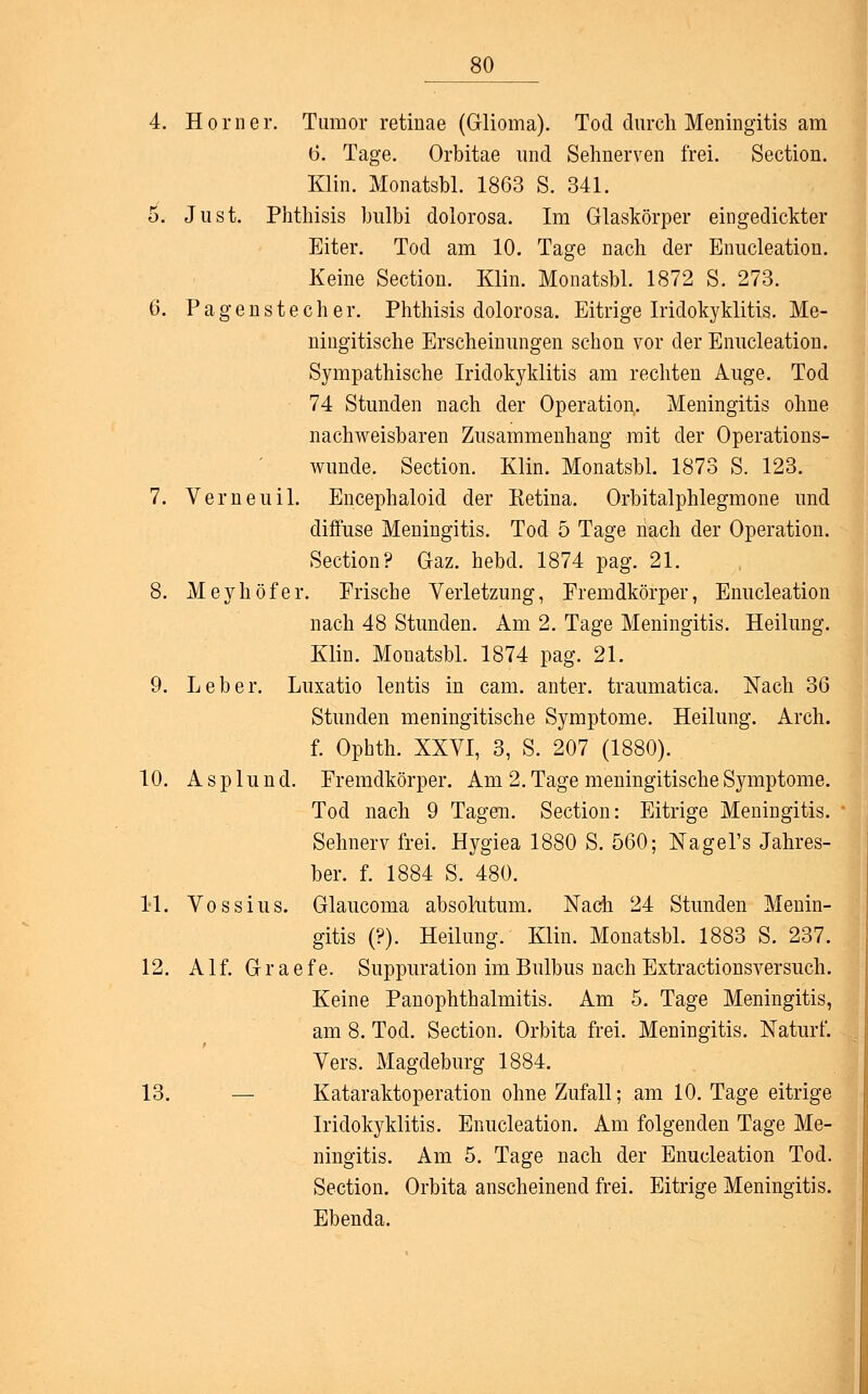 4. Hörne r. Tumor retinae (Glioma). Tod durch Meningitis am 6. Tage. Orbitae und Sehnerven frei. Section. Klin. Monatsbl. 1863 S. 341. 5. Just. Phthisis hulbi dolorosa. Im Glaskörper eingedickter Eiter. Tod am 10. Tage nach der Enucleation. Keine Section. Klin. Monatsbl. 1872 S. 273. 6. Pagenstecher. Phthisis dolorosa. Eitrige Iridokyklitis. Me- ningitische Erscheinungen schon vor der Enucleation. Sympathische Iridokyklitis am rechten Auge. Tod 74 Stunden nach der Operation. Meningitis ohne nachweisbaren Zusammenhang mit der Operations- wunde. Section. Klin. Monatsbl. 1873 S. 123. 7. Verneuil. Encephaloid der Ketina. Orbitalphlegmone und diffuse Meningitis. Tod 5 Tage nach der Operation. Section? Gaz. hebd. 1874 pag. 21. 8. Meyhöfer. Frische Verletzung, Fremdkörper, Enucleation nach 48 Stunden. Am 2. Tage Meningitis. Heilung. Klin. Monatsbl. 1874 pag. 21. 9. Leber. Luxatio lentis in cam. anter. traumatica. Nach 36 Stunden meningitische Symptome. Heilung. Arch. f. Ophth. XXVI, 3, S. 207 (1880). 10. A s p lu n d. Fremdkörper. Am 2. Tage meningitische Symptome. Tod nach 9 Tagen. Section: Eitrige Meningitis. Sehnerv frei. Hygiea 1880 S. 560; Nagers Jahres- ber. f. 1884 S. 480. 11. Voss ins. Glaucoma absolutum. Nach 24 Stunden Menin- gitis (?). Heilung. Klin. Monatsbl. 1883 S. 237. 12. A1 f. G r a e f e. Suppuration im Bulbus nach Extractionsversuch. Keine Panophthalmitis. Am 5. Tage Meningitis, am 8. Tod. Section. Orbita frei. Meningitis. Naturf. Vers. Magdeburg 1884. 13. Kataraktoperation ohne Zufall; am 10. Tage eitrige Iridokyklitis. Enucleation. Am folgenden Tage Me- ningitis. Am 5. Tage nach der Enucleation Tod. Section. Orbita anscheinend frei. Eitrige Meningitis. Ebenda.