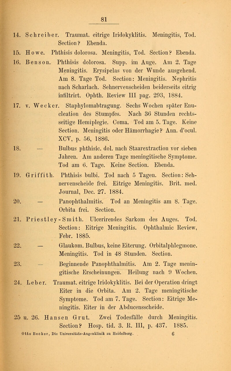 14. Schreiber. Traumat. eitrige Iridozyklitis. Meningitis, Tod. Section ? Ebenda. 15. Howe. Plithisis dolorosa. Meningitis, Tod. Section? Ebenda. 16. Benson. Phthisis dolorosa. Supp. im Auge. Am 2. Tage Meningitis. Erysipelas von der Wunde ausgehend. Am 8. Tage Tod. Section: Meningitis. Nephritis nach Scharlach. Sehnervenscheiden beiderseits eitrig infiltrirt. Ophth. Review III pag. 293, 1884. 17. v. Wecker. Staphylomabtragung. Sechs Wochen später Enu- cleation des Stumpfes. Nach 36 Stunden rechts- seitige Hemiplegie. Coma. Tod am 5. Tage. Keine Section. Meningitis oder Hämorrhagie ? Ann. d'ocul. XCV, p. 56, 1886. 18. Bulbus phthisic. dol. nach Staarextraction vor sieben Jahren. Am anderen Tage meningitische Symptome. Tod am 6. Tage. Keine Section. Ebenda. 19. Griffith. Phthisis bulbi. Tod nach 5 Tagen. Section: Seh- nervenscheide frei. Eitrige Meningitis. Brit. med. Journal, Dec. 27. 1884. 20. — Panophthalmitis. Tod an Meningitis am 8. Tage. Orbita frei. Section. 21. Priestley-Smith. Ulcerirendes Sarkom des Auges. Tod. Section: Eitrige Meningitis. Ophthalmie Review, Febr. 1885. 22. — Glaukom. Bulbus, keine Eiterung. Orbitalphlegmone. Meningitis. Tod in 48 Stunden. Section. 23. — Beginnende Panophthalmitis. Am 2. Tage menin- gitische Erscheinungen. Heilung nach 9 Wochen. 24. Leber. Traumat. eitrige Iridokyklitis. Bei der Operation dringt Eiter in die Orbita. Am 2. Tage meningitische Symptome. Tod am 7. Tage. Section: Eitrige Me- ningitis. Eiter in der Abducensscheide. 25 u. 26. Hansen Grut. Zwei Todesfälle durch Meningitis. Section? Hosp. tid. 3. ß. III, p. 437. 1885. Otto Becker, Die Universitäts-Augenklinik zu Heidelberg. . Q