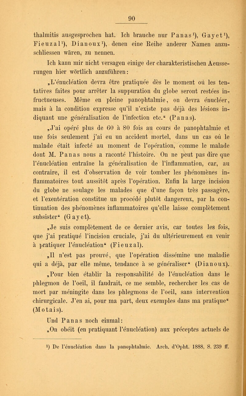 thalmitis ausgesprochen hat. Ich brauche nur Panas1), Gay et1), Fieuzal1), Dianoux1), denen eine Reihe anderer Namen anzu- schliessen wären, zu nennen. Ich kann mir nicht versagen einige der charakteristischen Aeusse- rungen hier wörtlich anzuführen: „L'e'nucleation devra etre pratiquee des le moment oü les ten- tatives faites pour arreter la suppuration du globe seront reste'es in- fructueuses. Meme en pleine panophtalmie, on devra e'nucle'er, mais ä la condition expresse qu'il n'existe pas dejä des lesions in- diquant une generalisation de l'infection etc. (Panas). „J'ai opere plus de 60 ä 80 fois au cours de panophtalmie et une fois seulement j'ai eu un accident mortel, dans un cas oü le malade etait infecte au moment de l'operation, comme le malade dont M. Panas nous a raconte l'histoire. On ne peut pas dire que l'enucle'ation entraine la generalisation de l'infiammation, car, au contraire, il est d'observation de voir tomber les phenomenes in- fiammatoires tout aussitöt apres l'operation. Enfin la large incision du globe ne soulage les malades que d'une facon tres passagere, et l'exenteration constitue un procede plutot dangereux, par la con- tinuation des phenomenes infiammatoires qu'elle laisse completement subsister (Gayet). „Je suis completement de ce dernier avis, car toutes les fois, que j'ai pratique l'incision cruciale, j'ai du ulterieurement en venir ä pratiquer renucleation (Fieuzal). „II n'est pas prouve, que l'ope'ration dissemine une maladie qui a dejä, par eile meme, tendance ä se gene'raliser (Dianoux). „Pour bien etablir la responsabilite de l'enucleation dans le phlegmon de l'oeil, il faudrait, ce me semble, rechercher les cas de mort par meningite dans les phlegmons de l'oeil, sans Intervention chirurgicale. J'en ai, pour ma part, deux exemples dans ma pratique (Motais). Und Panas noch einmal: „On obeit (en pratiquant l'e'nucle'ation) aux preceptes actuels de x) De l'enucleation dans la panophtalmie. Arch. d'Opht. 1888, S. 239 ff.