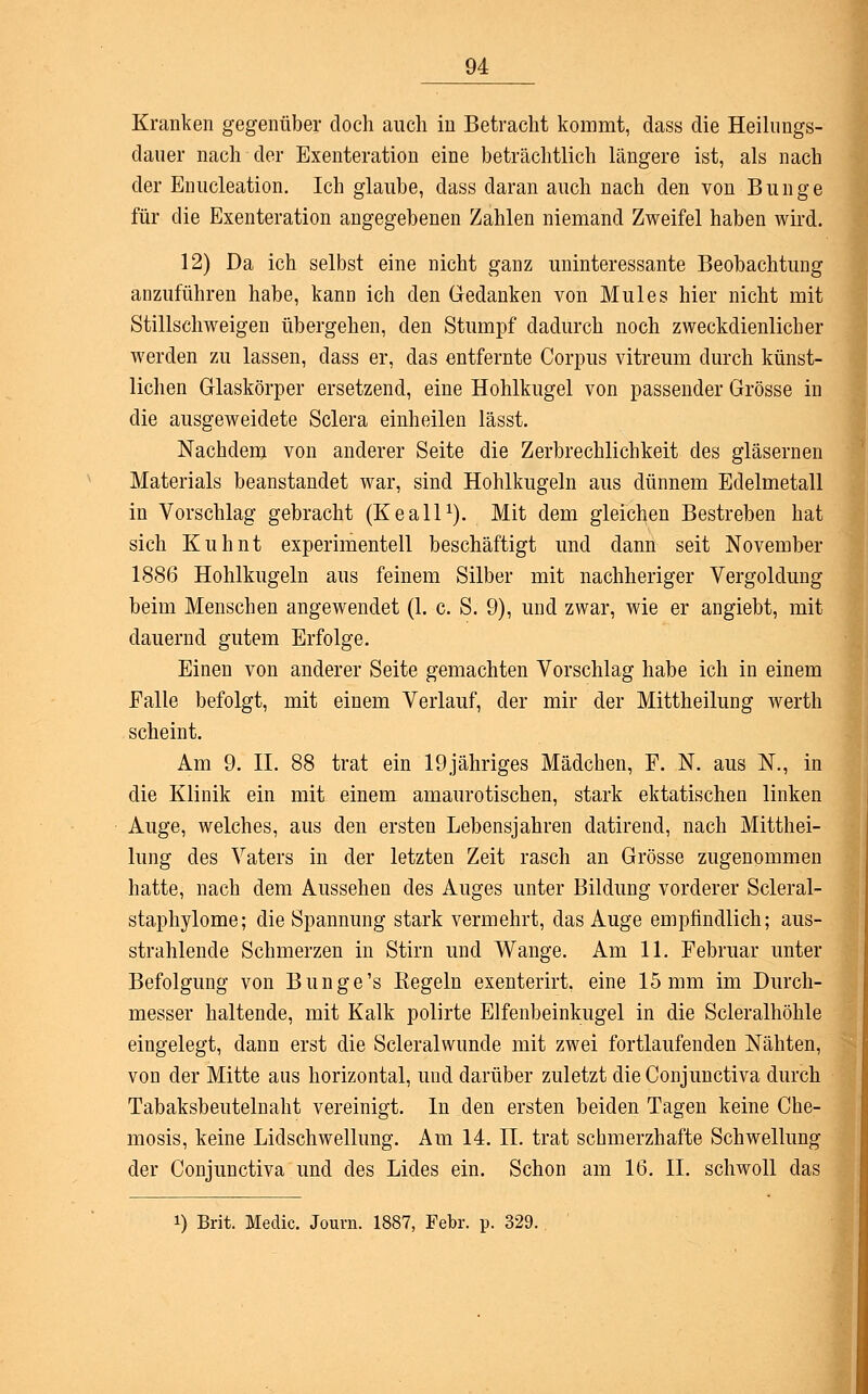 Kranken gegenüber doch auch in Betracht kommt, dass die Heilungs- dauer nach der Exenteration eine beträchtlich längere ist, als nach der Enucleation. Ich glaube, dass daran auch nach den von Bunge für die Exenteration angegebenen Zahlen niemand Zweifel haben wird. 12) Da ich selbst eine nicht ganz uninteressante Beobachtung anzuführen habe, kann ich den Gedanken von Mules hier nicht mit Stillschweigen übergehen, den Stumpf dadurch noch zweckdienlicher werden zu lassen, dass er, das entfernte Corpus vitreum durch künst- lichen Glaskörper ersetzend, eine Hohlkugel von passender Grösse in die ausgeweidete Sclera einheilen lässt. Nachdem von anderer Seite die Zerbrechlichkeit des gläsernen Materials beanstandet war, sind Hohlkugeln aus dünnem Edelmetall in Vorschlag gebracht (Keall1). Mit dem gleichen Bestreben hat sich Kuhnt experimentell beschäftigt und dann seit November 1886 Hohlkugeln aus feinem Silber mit nachheriger Vergoldung beim Menschen angewendet (1. c. S. 9), und zwar, wie er angiebt, mit dauernd gutem Erfolge. Einen von anderer Seite gemachten Vorschlag habe ich in einem Falle befolgt, mit einem Verlauf, der mir der Mittheilung werth scheint. Am 9. II. 88 trat ein 19jähriges Mädchen, F. N. aus N., in die Klinik ein mit einem amaurotischen, stark ektatischen linken Auge, welches, aus den ersten Lebensjahren datirend, nach Mitthei- lung des Vaters in der letzten Zeit rasch an Grösse zugenommen hatte, nach dem Aussehen des Auges unter Bildung vorderer Scleral- staphylome; die Spannung stark vermehrt, das Auge empfindlich; aus- strahlende Schmerzen in Stirn und Wange. Am 11. Februar unter Befolgung von Bunge's Regeln exenterirt, eine 15 mm im Durch- messer haltende, mit Kalk polirte Elfenbeinkugel in die Scleralhöhle eingelegt, dann erst die Scleralwunde mit zwei fortlaufenden Nähten, von der Mitte aus horizontal, und darüber zuletzt dieConjunctiva durch Tabaksbeutelnaht vereinigt. In den ersten beiden Tagen keine Che- mosis, keine Lidschwellung. Am 14. IL trat schmerzhafte Schwellung der Conjunctiva und des Lides ein. Schon am 16. II. schwoll das i) Brit. Medic. Jouvn. 1887, Febr. p. 329.