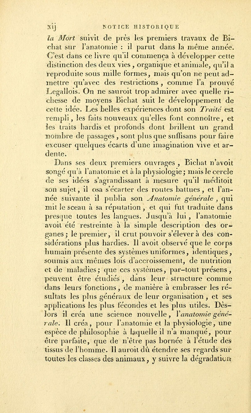 la Mort suivît de près les premiers travaux de Bi- cliat sur l'anatomie : il parut dans la même année. C'est dans ce livre qu'il commença à développer cette distinction des deux vies , organique et animale, qu'il a reproduite sous mille formes, mais qu'on ne peut ad- mettre qu'avec des restrictions , comme l'a prouvé Legallois. On ne sauroit trop admirer avec quelle ri- chesse de moyens Bichat suit le développement de celte idée. Les belles expériences dont son Traité est rempli, les faits nouveaux qu'elles font connoître, et les traits hardis et profonds dont brillent un grand nombre de passages , sont plus que suffisans pour faire excuser quelques écarts d'une imagination vive et ar- dente. Dans ses deux premiers ouvrages , Bichat n'avoit songé qu'à l'anatomie et à la physiologie ; mais le cercle de ses idées s'agrandissant à mesure qu'il méditoit son sujet, il osa s'écarter des roules battues , et l'an- née suivante il publia son Anatomie générale } qui mit le sceau à sa réputation, et qui fut traduite dans presque toutes les langues. Jusqu'à lui, l'anatomie avoil été restreinte à la simple description des or« ganes; le premier, il crut pouvoir s'élever à des con- sidérations plus hardies. Il avoit observé que le corps humain présente des systèmes uniformes, identiques, soumis aux mêmes lois d'accroissement, de nutrition et de maladies; que ces systèmes, par-tout présens, peuvent être étudiés, dans leur structure comme dans leurs fonctions, de manière à embrasser les ré- sultats les plus généraux de leur organisation, et ses applications les plus fécondes et les plus utiles. Dès- lors il créa une science nouvelle, Y anatomie géné- rale. 11 créa, pour l'anatomie et la physiologie, une espèce de philosophie à laquelle il n'a manqué, pour être parfaite, que de n'être pas bornée à l'étude des tissus de l'homme. Il auroit dû étendre ses regards sur toutes les classes des animaux ; y suivre la dégradation