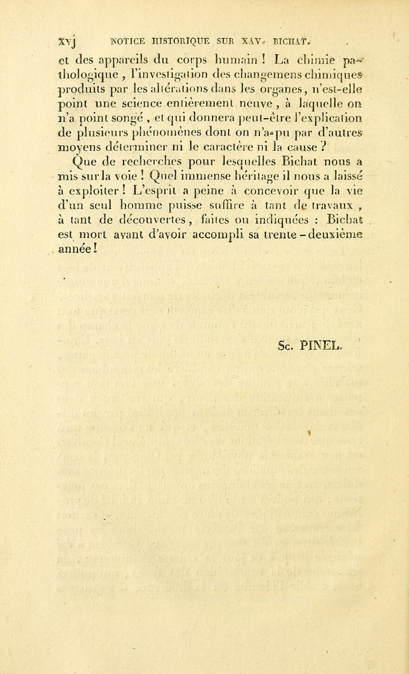 Xyj NOTICE HISTORIQUE SUR X-YV* EICHAtV et des appareils du corps humain ! La chimie pa~ thologique , l'investigation des changemens chimiques produits par les altérations dans les organes, n'esl-elle point une science entièrement neuve , à laquelle ou n'a point songé , et qui donnera peut-être l'explication de plusieurs phénomènes dont on n'a-pu par d'autres moyens déterminer ni le caractère ni la cause ? Que de recherches pour lesquelles Bichat nous a mis sur la voie ! Quel immense héritage il nous a laissé à exploiter ! L'esprit a peine à concevoir que la vie d'un seul homme puisse suffire à tant de travaux , à tant de découvertes, faites ou indiquées : Bichal est mort avant d'avoir accompli sa trente-deuxième année ! Se. PINEL,