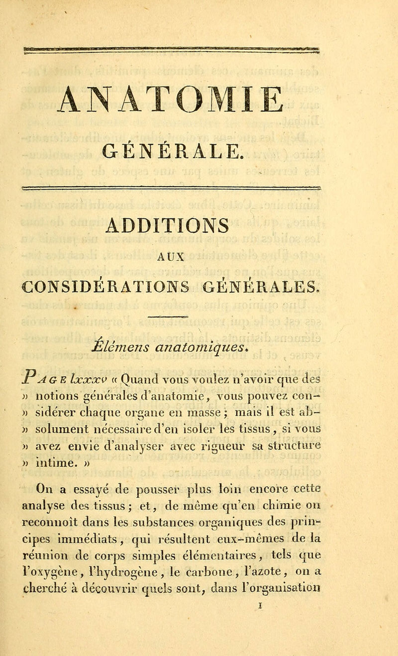 t _. - r GENERALE. ADDITIONS AUX CONSIDÉRATIONS GÉNÉRALES. Élémens anatomiques* ± Age Ixxxv « Quand vous voulez n'avoir que des » notions générales d'anatomie, vous pouvez con- >) sidérer chaque organe en masse ; mais il est ab~ » solument nécessaire d'en isoler les tissus, si vous )) avez envie d'analyser avec rigueur sa structure » intime. » On a essayé de pousser plus loin encore cette analyse des tissus; et, de même qu'en chimie on reconnoît dans les substances organiques des prin- cipes immédiats, qui résultent eux-mêmes de la réunion de corps simples élémentaires, tels que l'oxygène, l'hydrogène , le carbone , l'azote, on a cherché à découvrir quels sont, dans l'organisation