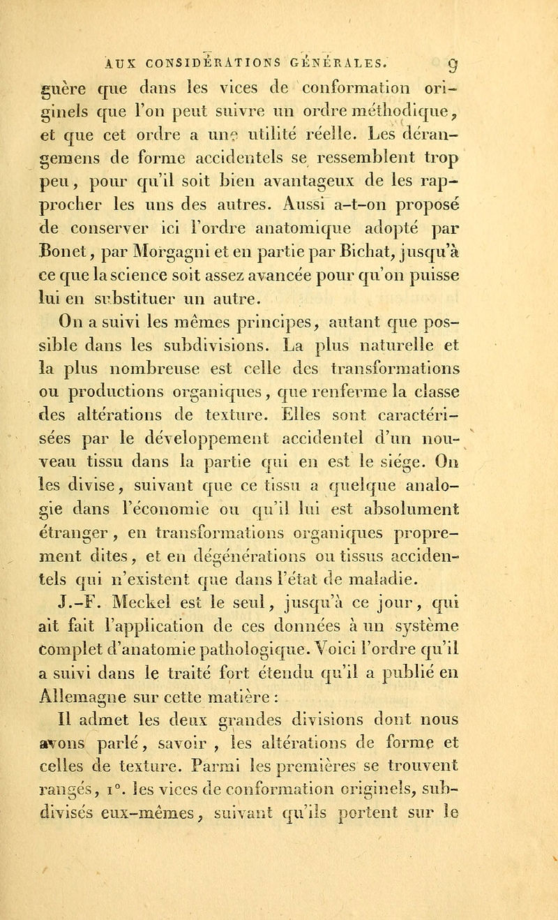 guère que dans les vices de conformation ori- ginels que l'on peut suivre un ordre méthodique, et que cet ordre a une utilité réelle. Les déran- gemens de forme accidentels se ressemblent trop peu, pour qu'il soit bien avantageux de les rap- procher les uns des autres. Aussi a-t-on proposé de conserver ici l'ordre anatomique adopté par Bonet, par Morgagni et en partie par Bichat, jusqu'à ce que la science soit assez avancée pour qu'on puisse lui en substituer un autre. On a suivi les mêmes principes, autant que pos- sible dans les subdivisions. La plus naturelle et la plus nombreuse est celle des transformations ou productions organiques, que renferme la classe des altérations de texture. Elles sont caractéri- sées par le développement accidentel d'un nou- veau tissu dans la partie qui en est le siège. On les divise, suivant que ce tissu a quelque analo- gie dans l'économie ou qu'il lui est absolument étranger, en transformations organiques propre- ment dites, et en dégénérations ou tissus acciden- tels qui n'existent que dans l'état de maladie. J.-F. Meckel est le seul, jusqu'à ce jour, qui ait fait l'application de ces données à un système Complet d'anatomie pathologique. Voici l'ordre qu'il a suivi dans le traité fort étendu qu'il a publié en Allemagne sur cette matière : Il admet les deux grandes divisions dont nous avons parlé, savoir , les altérations de forme et celles de texture. Parmi les premières se trouvent rangés, i°. les vices de conformation originels, sub- divisés eux-mêmes, suivant qu'ils portent sur le