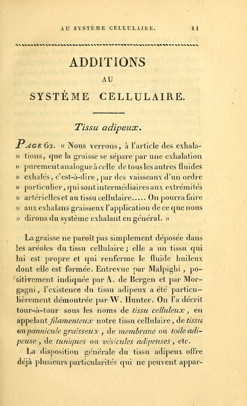 ADDITIONS AU SYSTÈME CELLULAIRE. Tissu adipeux, Jl AGE 62. « Nous verrons, à l'article des exhala- » tions, que la graisse se sépare par une exhalation » purement analogue à celle de tous les autres fluides » exhalés, c'est-à-dire, par des vaisseaux d'un ordre » particulier, qui sont intermédiaires aux extrémités » artérielles et au tissu cellulaire On pourra faire » aux exhalans graisseux l'application de ce que nous » dirons du système exhalant en général. » La graisse ne paroît pas simplement déposée dans les aréoles du tissu cellulaire ; elle a un tissu qui lui est propre et qui renferme le fluide huileux dont elle est formée. Entrevue par Malpighi, po- sitivement indiquée par A. de Bergen et par Mor- gagni, l'existence du tissu adipeux a été particu- lièrement démontrée par W. Hunter. On l'a décrit tour-à-tour sous les noms de tissu celluleux, en appelant filamenteux notre tissu cellulaire, de tissu onpannicule graisseux , de membrane ou toile adi- peuse , de tuniques ou vésicules adipeuses, etc. La disposition générale du tissu adipeux offre déjà plusieurs particularités qui ne peuvent appar-