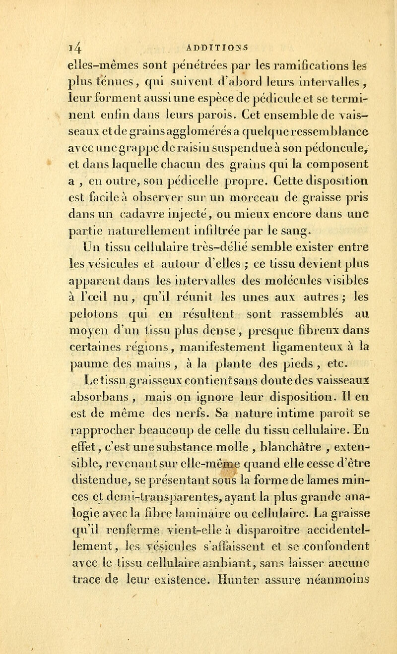 elles-mêmes sont pénétrées par les ramifications les plus ténues, qui suivent d'abord leurs intervalles, leur forment aussi une espèce de pédicule et se termi- nent enfin dans leurs parois. Cet ensemble de vais- seaux et de grains agglomérés a quelque ressemblance avec une grappe de raisin suspendue à son pédoncule, et dans laquelle chacun des grains qui la composent a , en outre, son pédicelle propre. Cette disposition est facile à observer sur un morceau de graisse pris dans un cadavre injecté, ou mieux encore dans une partie naturellement infiltrée par le sang. Un tissu cellulaire très-délié semble exister entre les vésicules et autour d'elles; ce tissu devient plus apparent dans les intervalles des molécules visibles à l'oeil nu, qu'il réunit les unes aux autres ; les pelotons qui en résultent sont rassemblés au moyen d'un tissu plus dense, presque fibreux dans certaines régions, manifestement ligamenteux à la paume des mains, à la plante des pieds , etc. Le tissu graisseux contientsans doute des vaisseaux absorbans , mais on ignore leur disposition. 11 en est de même des nerfs. Sa nature intime paroit se rapprocher beaucoup de celle du tissu cellulaire. En effet, c'est une substance molle , blanchâtre , exten- sible, revenant sur elle-mênie quand elle cesse d'être distendue, se présentant sous la forme de lames min- ces et demi-transparentes, ayant la plus grande ana- logie avec la fibre laminaire ou cellulaire. La graisse qu'il renferme vient-elle à disparoître accidentel- lement , les vésicules s'affaissent et se confondent avec le tissu cellulaire ambiant, sans laisser aucune trace de leur existence. Hunier assure néanmoins