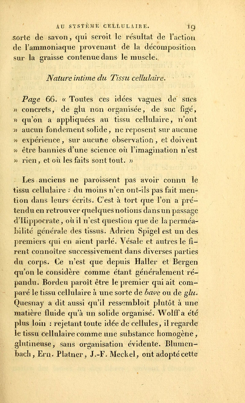 sorte de savon, qui seroit le résultat de l'action de l'ammoniaque provenant de la décomposition sur la graisse contenue dans le muscle. Nature intime du Tissu cellulaire. Page 66. u Toutes ces idées vagues de sucs » concrets, de glu non organisée, de suc figé, » qu'on a appliquées au tissu cellulaire, n'ont » aucun fondement solide, ne reposent sur aucune » expérience, sur aucune observation , et doivent » être bannies d'une science où l'imagination n'est » rien, et où les faits sont tout. » Les anciens ne paroissent pas avoir connu le tissu cellulaire : du moins n'en ont-ils pas fait men- tion dans leurs écrits. C'est à tort que l'on a pré- tendu en retrouver quelques notions dans un passage d'Hippocrate, où il n'est question que de la perméa- bilité générale des tissus. Adrien Spigel est un des premiers qui en aient parlé. Vésale et autres le fi- rent connoître successivement dans diverses parties du corps. Ce n'est que depuis Haller et Bergen qu'on le considère comme étant généralement ré- pandu. Bordeu paroît être le premier qui ait com- paré le tissu cellulaire à une sorte de bave ou de glu. Quesnay a dit aussi qu'il ressembloit plutôt à une matière fluide qu'à un solide organisé. Wolff a été plus loin : rejetant toute idée de cellules, il regarde le tissu cellulaire comme une substance homogène, glutineuse, sans organisation évidente. Blumen- bach, Ern. Platner, J.-F* Meckel, ont adopté cette