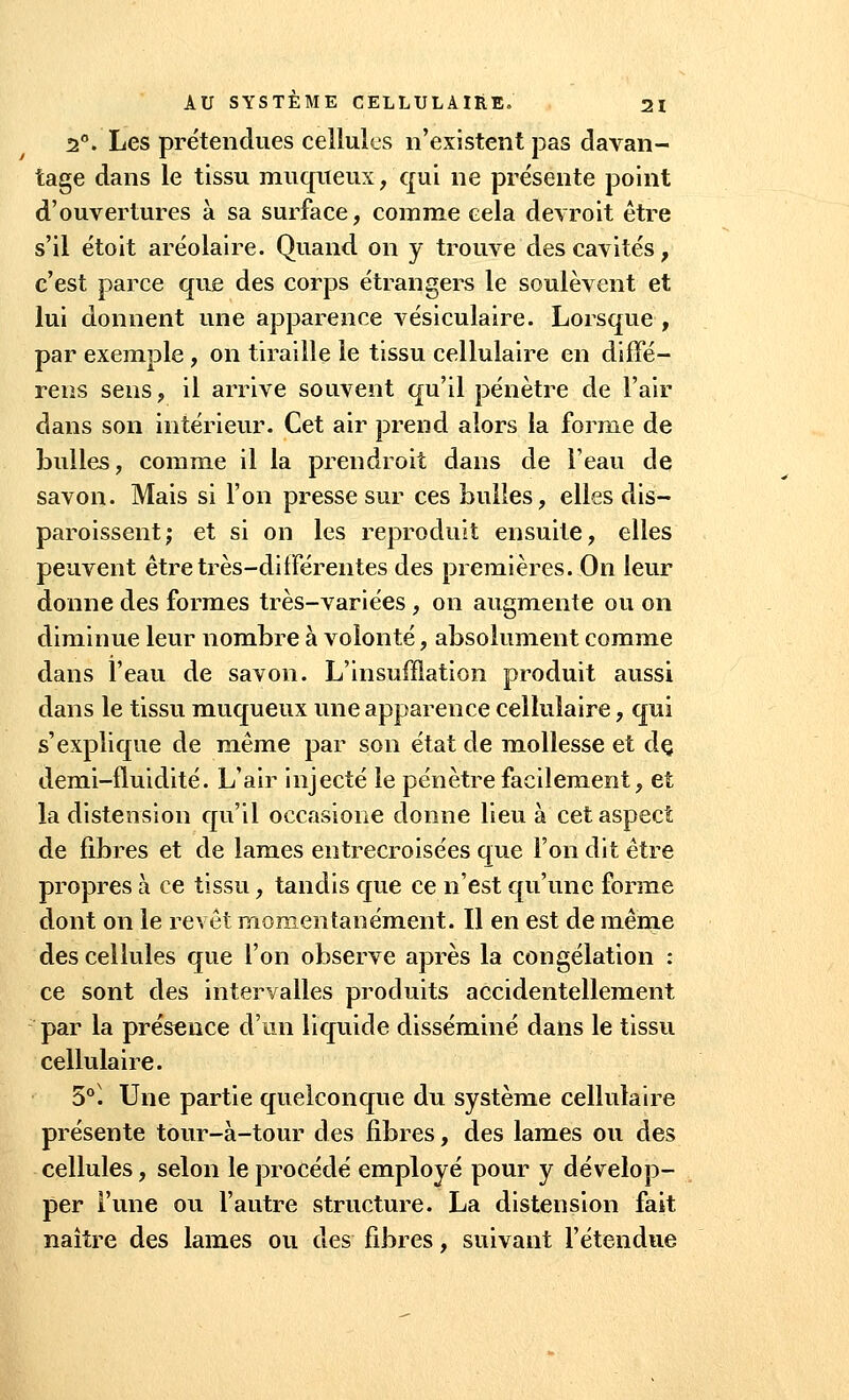 2°. Les prétendues cellules n'existent pas davan- tage dans le tissu muqueux, qui ne présente point d'ouvertures à sa surface, comme cela devroit être s'il étoit aréolaire. Quand on y trouve des cavités , c'est parce que des corps étrangers le soulèvent et lui donnent une apparence vésiculaire. Lorsque , par exemple, on tiraille le tissu cellulaire en diffé- rens sens , il arrive souvent qu'il pénètre de l'air dans son intérieur. Cet air prend alors la forme de bulles, comme il la prendroit dans de l'eau de savon. Mais si l'on presse sur ces bulles, elles dis— paroissent; et si on les reproduit ensuite, elles peuvent être très-différentes des premières. On leur donne des formes très-variées , on augmente ou on diminue leur nombre à volonté, absolument comme dans l'eau de savon. L'insufflation produit aussi dans le tissu muqueux une apparence cellulaire, qui s'explique de même par son état de mollesse et dç demi-fluidité. L'air injecté le pénètre facilement, et la distension qu'il occasione donne lieu à cet aspect de fibres et de lames entrecroisées que l'on dit être propres à ce tissu, tandis que ce n'est qu'une forme dont on le revêt momentanément. Il en est de même des cellules que l'on observe après la congélation : ce sont des intervalles produits accidentellement par la présence d'un liquide disséminé dans le tissu cellulaire. 5°. Une partie quelconque du système cellulaire présente tour-à-tour des fibres, des lames ou des cellules, selon le procédé employé pour y dévelop- per l'une ou l'autre structure. La distension fait naître des lames ou des fibres, suivant l'étendue