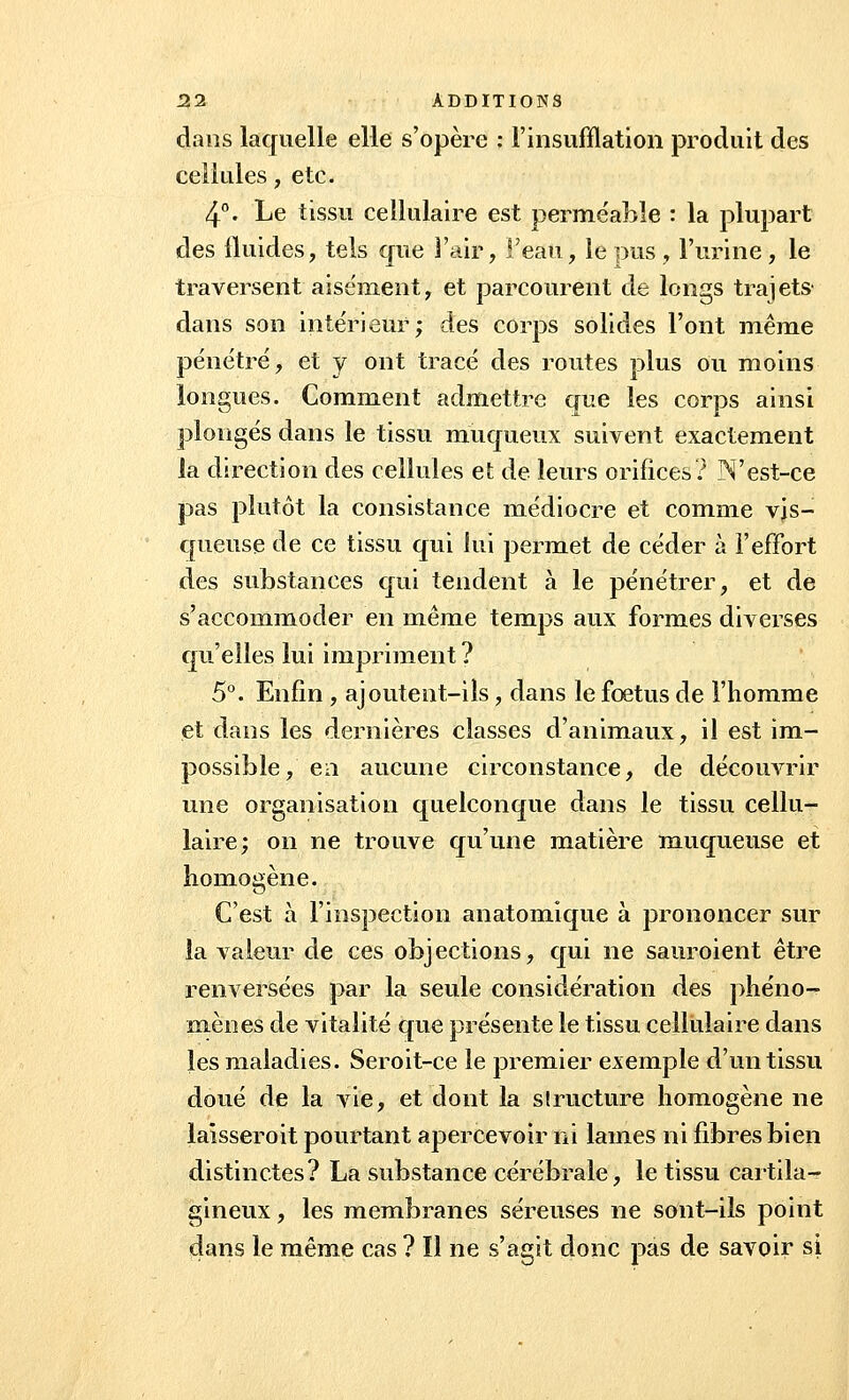 dans laquelle elle s'opère : l'insufflation produit des cellules, etc. 4°. Le tissu cellulaire est perme'able : la plupart des fluides, tels que l'air, l'eau, le pus , l'urine, le traversent aisément, et parcourent de longs trajets dans son intérieur; des corps solides l'ont même pénétré, et y ont tracé des routes plus ou moins longues. Comment admettre que les corps ainsi plongés dans le tissu muqueux suivent exactement la direction des cellules et de leurs orifices? N'est-ce pas plutôt la consistance médiocre et comme vis- queuse de ce tissu qui lui permet de céder à l'effort des substances qui tendent à le pénétrer, et de s'accommoder en même temps aux formes diverses qu'elles lui impriment ? 5°. Enfin , ajoutent-ils, dans le foetus de l'homme et dans les dernières classes d'animaux, il est im- possible, en aucune circonstance, de découvrir une organisation quelconque dans le tissu cellu- laire; on ne trouve qu'une matière muqueuse et homogène. C'est à l'inspection anatomique à prononcer sur la valeur de ces objections, qui ne sauroient être renversées par la seule considération des phéno- mènes de vitalité que présente le tissu cellulaire dans les maladies. Seroit-ce le premier exemple d'un tissu doué de la vie, et dont la sîructure homogène ne laisseroit pourtant apercevoir ni lames ni fibres bien distinctes? La substance cérébrale, le tissu cartila- gineux , les membranes séreuses ne sont-ils point dans le même cas ? Il ne s'agit donc pas de savoir si