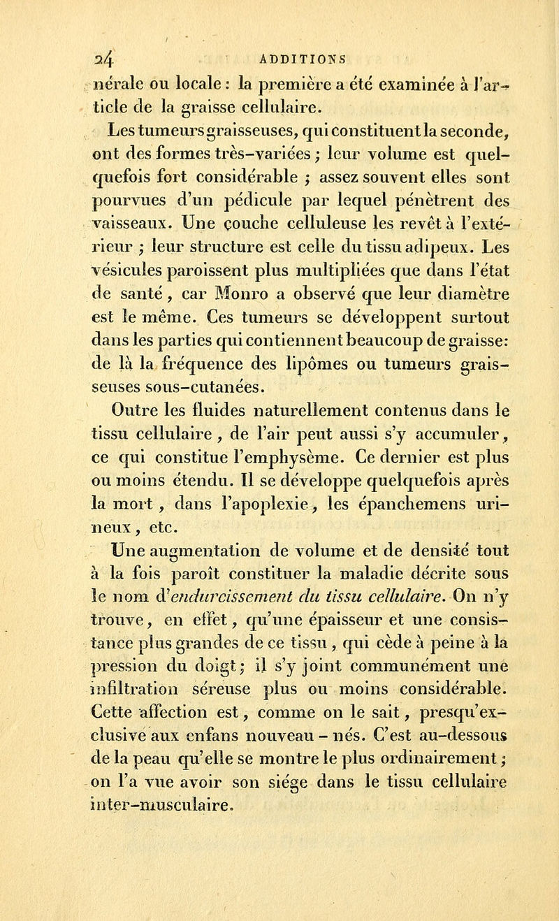 nérale ou locale : la première a été examinée à l'ar- ticle de la graisse cellulaire. Les tumeurs graisseuses, qui constituent la seconde, ont des formes très-variées ; leur volume est quel- quefois fort considérable ; assez souvent elles sont pourvues d'un pédicule par lequel pénètrent des vaisseaux. Une couche celluleuse les revêt à l'exté- rieur ; leur structure est celle du tissu adipeux. Les vésicules paroissent plus multipliées que dans l'état de santé, car Monro a observé que leur diamètre est le même. Ces tumeurs se développent surtout dans les parties qui contiennent beaucoup de graisse: de là la fréquence des lipomes ou tumeurs grais- seuses sous-cutanées. Outre les fluides naturellement contenus dans le tissu cellulaire , de l'air peut aussi s'y accumuler, ce qui constitue l'emphysème. Ce dernier est plus ou moins étendu. Il se développe quelquefois après la mort , dans l'apoplexie, les épanchemens uri- neux, etc. Une augmentation de volume et de densité tout à la fois paroît constituer la maladie décrite sous le nom à7endurcissement du tissu cellulaire. On n'y trouve, en effet, qu'une épaisseur et une consis- tance plus grandes de ce tissu , qui cède à peine à la pression du doigt; il s'y joint communément une infiltration séreuse plus ou moins considérable. Cette affection est, comme on le sait, presqu'ex- clusive aux enfans nouveau - nés. C'est au-dessous de la peau qu'elle se montre le plus ordinairement ; on l'a vue avoir son siège dans le tissu cellulaire inter-musculaire.