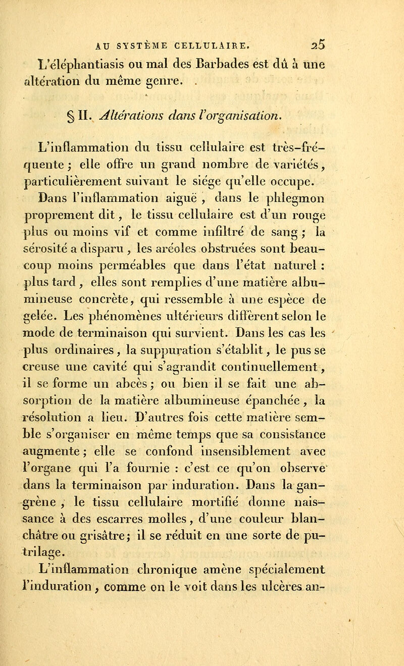 L'éléphantiasis ou mal des Barbades est du à une altération du même genre. . § II. Altérations dans Vorganisation. L'inflammation du tissu cellulaire est très-fré- quente ; elle offre un grand nombre de Variétés, particulièrement suivant le siège qu'elle occupe. Dans l'inflammation aiguë , dans le phlegmon proprement dit, le tissu cellulaire est d'un rouge plus ou moins vif et comme infiltré de sang ; la sérosité a disparu , les aréoles obstruées sont beau- coup moins perméables que dans l'état naturel : plus tard , elles sont remplies d'une matière albu- mineuse concrète, qui ressemble à une espèce de gelée. Les phénomènes ultérieurs diffèrent selon le mode de terminaison qui survient. Dans les cas les plus ordinaires , la suppuration s'établit, le pus se creuse une cavité qui s'agrandit continuellement, il se forme un abcès; ou bien il se fait une ab- sorption de la matière albumineuse épanchée, la résolution a lieu. D'autres fois cette matière sem- ble s'organiser en même temps que sa consistance augmente ; elle se confond insensiblement avec l'organe qui l'a fournie : c'est ce qu'on observe dans la terminaison par induration. Dans la gan- grène , le tissu cellulaire mortifié donne nais- sance à des escarres molles, d'une couleur blan- châtre ou grisâtre ; il se réduit en une sorte de pu- tri lage. L'inflammation chronique amène spécialement l'induration , comme on le voit dans les ulcères an-
