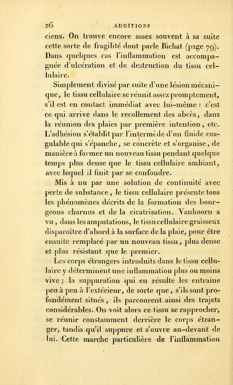 ciens. On trompe encore assez souvent à sa suite cette sorte de fragilité dont parle Bichat (page 79). Dans quelques cas l'inflammation est accompa- gnée d'ulcération et de destruction du tissu cel- lulaire. Simplement divisé par suite d'une lésion mécani- que, le tissu cellulaire se réunit assez promptement, s'il est en contact immédiat avec lui-même : c'est ce qui arrive clans le recollement des abcès, dans la réunion des plaies par première intention , etc. L'adhésion s'établit par l'intermède d'un fluide coa- gulable qui s'épanche, se concrète et s'organise, de manière à former un nouveau tissu pendant quelque temps plus dense que le tissu cellulaire ambiant, avec lequel il finit par se confondre. Mis à nu par une solution de continuité avec perte de substance , le tissu cellulaire présente tous les phénomènes décrits de la formation des bour- geons charnus et de la cicatrisation. Vanhoorn a vu, dans les amputations, le tissu cellulaire graisseux disparoître d'abord à la surface de la plaie, pour être ensuite remplacé par un nouveau tissu, plus dense et plus résistant que le premier. Les corps étrangers introduits dans le tissu cellu- laire y déterminent une inflammation plus ou moins vive; la suppuration qui en résulte les entraine peu à peu à l'extérieur, de sorte que, s'ils sont pro- fondément situés, ils parcourent ainsi des trajets considérables. On voit alors ce tissu se rapprocher, se réunir constamment derrière le corps étran- ger, tandis qu'il suppure et s'ouvre au-devant de lui. Cette marche particulière de l'inflammation
