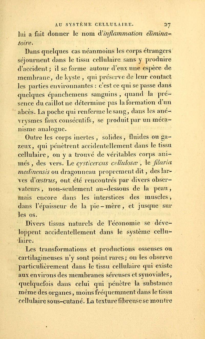 lut a fait donner le nom & inflammation élimina- toire. Dans quelques cas néanmoins les corps étrangers séjournent clans le tissu cellulaire sans y produire d'accident ; il se forme autour d'eux une espèce de membrane, de kyste , qui préserve de leur contact les parties environnantes : c'est ce qui se passe dans quelques épanchemens sanguins , quand la pré- sence du caillot ne détermine pas la formation d'un abcès. La poche qui renferme le sang, dans les ané- vrysmes faux consécutifs, se produit par un méca- nisme analogue. Outre les corps inertes , solides, fluides ou ga- zeux, qui pénètrent accidentellement dans le tissu cellulaire, on y a trouvé de véritables corps ani- més , des vers. Le cjsticercus ceïïulosœ , le ftlaria medinensis ou dragonneau proprement dit, des lar- ves à'œstrus, ont été rencontrés par divers obser- vateurs , non-seulement au-dessous de la peau, mais encore dans les interstices des muscles, dans l'épaisseur de la pie-mère, et jusque sur les os. Divers tissus naturels de l'économie se déve- loppent accidentellement dans le système cellu- laire. Les transformations et productions osseuses ou cartilagineuses n'y sont point rares; on les observe particulièrement dans le tissu cellulaire qui existe aux environs des membranes séreuses et synoviales, quelquefois dans celui qui pénètre la substance même des organes, moins fréquemment dans le tissu cellulaire sous-cutané. La texture fibreuse se montre