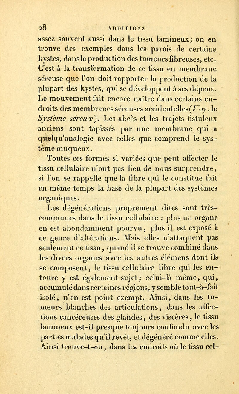 assez souvent aussi dans le tissu lamineux; on en trouve des exemples dans le& parois de certains kystes, dans la production des tumeurs fibreuses, etc. C'est à la transformation de ce tissu en membrane séreuse que l'on doit rapporter la production de la plupart des kystes, qui se développent à ses dépens. Le mouvement fait encore naître dans certains en- droits des membranes séreuses accidentelles {J^oy. le Système séreux). Les abcès et les trajets fistuleux anciens sont tapissés par une membrane qui a quelqu'analogie avec celles que comprend le sys- tème muqueux. Toutes ces formes si variées que peut affecter le tissu cellulaire n'ont pas lieu de nous surprendre, si l'on se rappelle que la fibre qui le constitue fait en même temps la base de la plupart des systèmes organiques. Les dégénérations proprement dites sont très- communes dans le tissu cellulaire : plus un organe en est abondamment pourvu, plus il est exposé à ce genre d'altérations. Mais elles n'attaquent pas seulement ce tissu, quand il se trouve combiné dans les divers organes avec les autres élémens dont ils se composent, le tissu cellulaire libre qui les en- toure y est également sujet; celui-là même, qui, accumulé dans certaines régions, y semble tout-à-fait isolé, n'en est point exempt. Ainsi, dans les tu- meurs blanches des articulations, dans les affec- tions cancéreuses des glandes, des viscères, le tissu lamineux est-il presque toujours confondu avec les parties malades qu'il revêt, et dégénéré comme elles. Ainsi trouve-t-on ; dans les endroits où le tissu cel-
