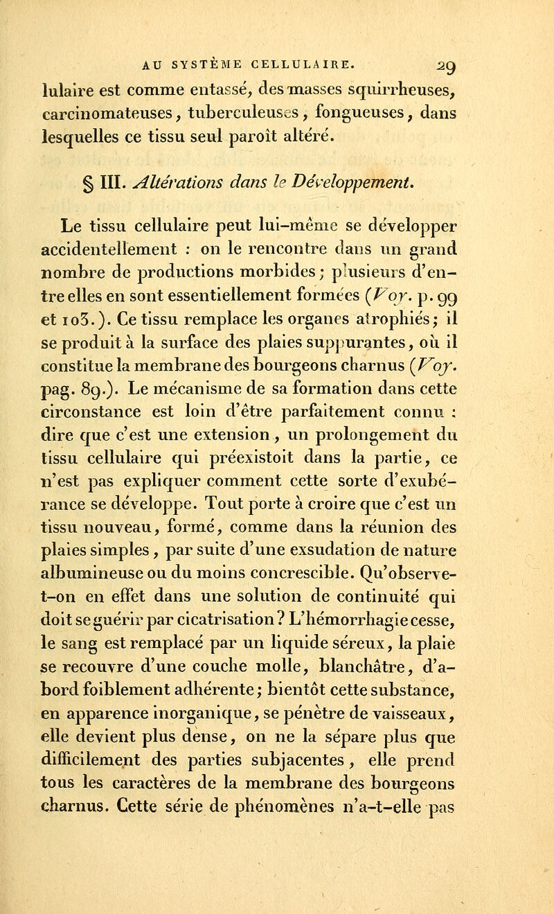 lulaire est comme entassé, des masses squirrheuses, carcinomateuses, tuberculeuses , fongueuses ; dans lesquelles ce tissu seul paroît altéré. § III. Altérations dans le Développement. Le tissu cellulaire peut lui-même se développer accidentellement : on le rencontre dans un grand nombre de j)roductions morbides; plusieurs d'en- tre elles en sont essentiellement formées (For. p. 99 et io3.). Ce tissu remplace les organes atrophiés; il se produit à la surface des plaies suppurantes, où il constitue la membrane des bourgeons charnus (Proj. pag. 89.). Le mécanisme de sa formation dans cette circonstance est loin d'être parfaitement connu : dire que c'est une extension, un prolongement du tissu cellulaire qui préexistoit dans la partie, ce n'est pas expliquer comment cette sorte d'exubé- rance se développe. Tout porte à croire que c'est un tissu nouveau, formé, comme dans la réunion des plaies simples, par suite d'une exsudation de nature albumineuse ou du moins concrescible. Qu'observe- t-on en effet dans une solution de continuité qui doit se guérir par cicatrisation ? L'hémorrhagie cesse, le sang est remplacé par un liquide séreux, la plaie se recouvre d'une couche molle, blanchâtre, d'a- bord foiblement adhérente ; bientôt cette substance, en apparence inorganique, se pénètre de vaisseaux, elle devient plus dense, on ne la sépare plus que difficilement des parties subjacentes, elle prend tous les caractères de la membrane des bourgeons charnus. Cette série de phénomènes n'a-t-elle pas