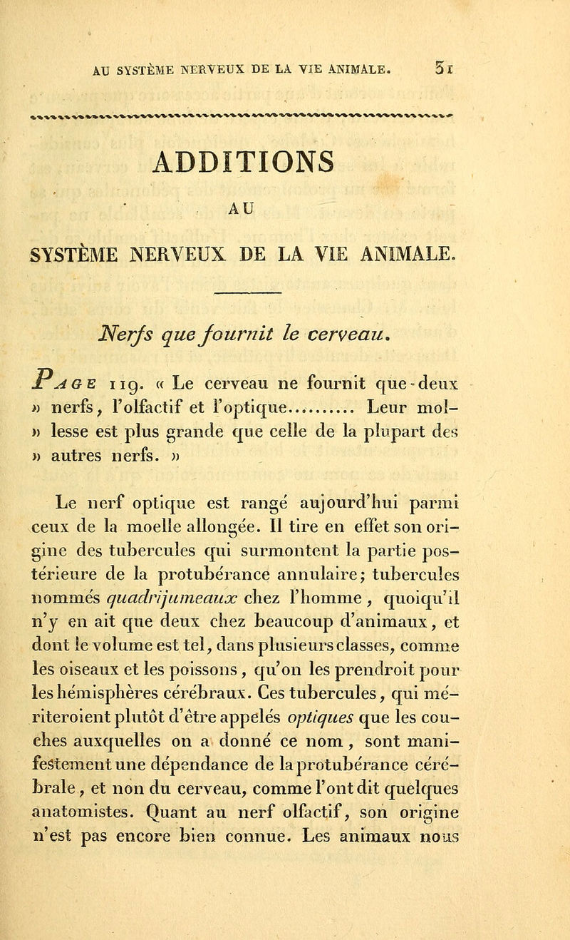 ADDITIONS AU SYSTÈME NERVEUX DE LA VIE ANIMALE. Nerfs que fournit le cerveau, Jlage ii g. « Le cerveau ne fournit que-deux » nerfs, l'olfactif et l'optique Leur mol- » lesse est plus grande que celle de la plupart des » autres nerfs. » Le nerf optique est rangé aujourd'hui parmi ceux de la moelle allongée. Il tire en effet son ori- gine des tubercules qui surmontent la partie pos- térieure de la protubérance annulaire; tubercules nommés quadrijumeaux chez l'homme , quoiqu'il n'y en ait que deux chez beaucoup d'animaux, et dont le volume est tel, dans plusieurs classes, comme les oiseaux et les poissons, qu'on les prendroit pour les hémisphères cérébraux. Ces tubercules, qui mé- riteroient plutôt d'être appelés optiques que les cou- ches auxquelles on a donné ce nom, sont mani- festement une dépendance de la protubérance céré- brale , et non du cerveau, comme l'ont dit quelques anatomistes. Quant au nerf olfactif, son origine n'est pas encore bien connue. Les animaux nous