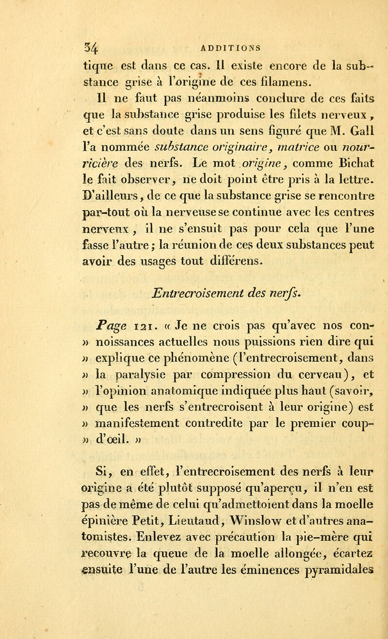 tique est dans ce cas. Il existe encore de la sub- stance grise à l'origine de ces filamens. Il ne faut pas néanmoins conclure de ces faits que la substance grise produise les filets nerveux , et c'est sans doute dans un sens figuré que M. Gali l'a nommée substance originaire, matrice ou nour- ricière des nerfs. Le mot origine, comme Bichat le fait observer, ne doit point être pris à la lettre. D'ailleurs, de ce que la substance grise se rencontre par-tout où la nerveuse se continue avec les centres nerveux , il ne s'ensuit pas pour cela que Tune fasse l'autre ; la réunion de ces deux substances peut avoir des usages tout différens. Entrecroisement des nerfs. Page 121. « Je ne crois pas qu'avec nos con- » noissances actuelles nous puissions rien dire qui » explique ce phénomène (l'entrecroisement, dans » la paralysie par compression du cerveau), et » l'opinion anatomique indiquée plus haut (savoir, » que les nerfs s'entrecroisent à leur origine) est » manifestement contredite par le premier coup- » d'oeil. » Si, en effet, l'entrecroisement des nerfs à leur origine a été plutôt supposé qu'aperçu, il n'en est pas de même de celui qu'admettoient dans la moelle épinière Petit, Lieutaud, Winslow et d'autres ana- tomistes. Enlevez avec précaution la pie-mère qui recouvre la queue de la moelle allongée, écartez ensuite l'une de l'autre les éminences pyramidales