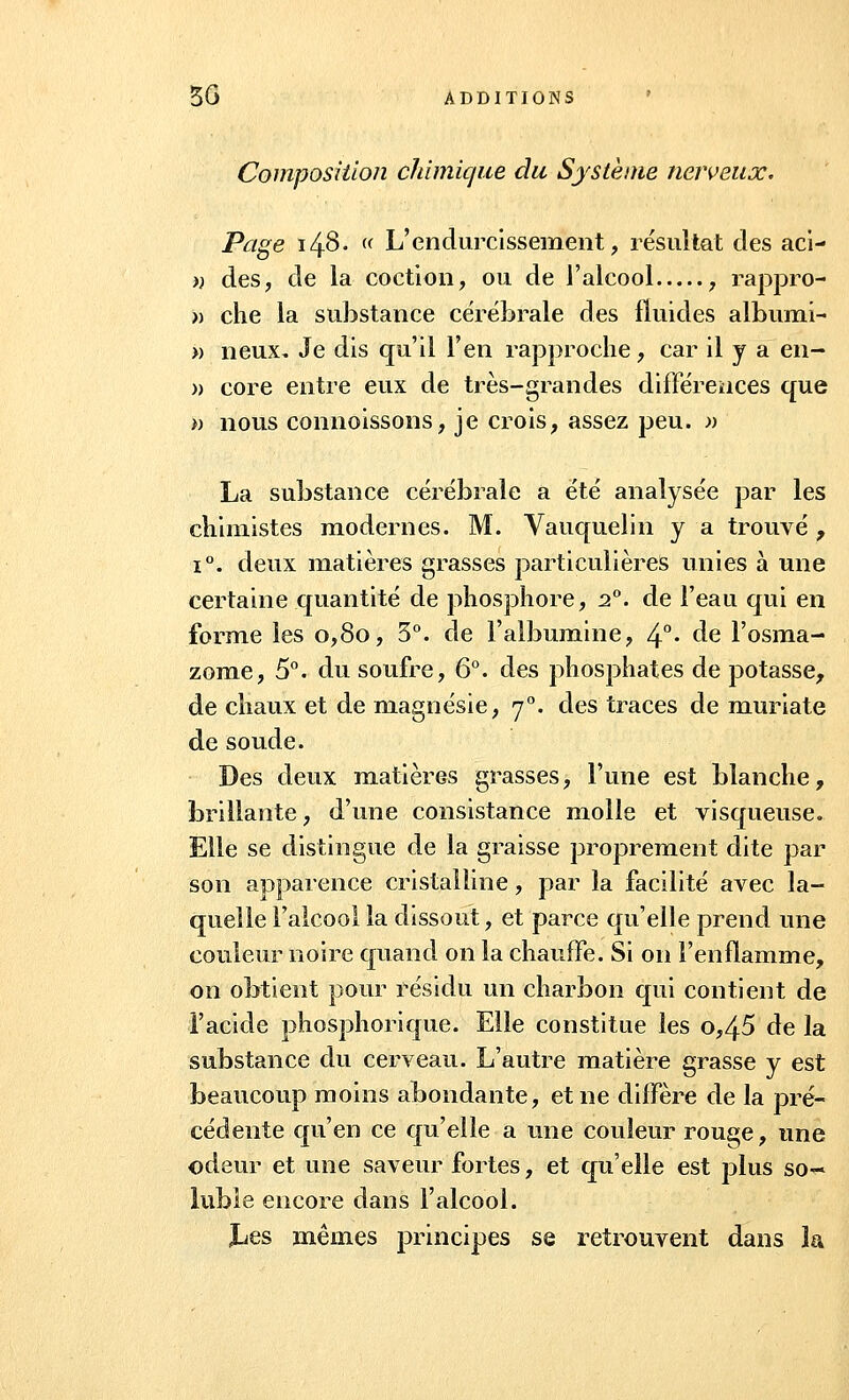 Composition chimique du Système nerveux. Page i4$- (( L'endurcissement, résultat des aci- » des, de la coction, ou de l'alcool , rappro- » che la substance cérébrale des fluides albumi- » neux. Je dis qu'il l'en rapproche, car il y a en- » core entre eux de très-grandes différences que » nous connoissons, je crois, assez peu. » La substance cérébrale a été analysée par les chimistes modernes. M. Vauquelin y a trouvé , i°. deux matières grasses particulières unies à une certaine quantité de phosphore, 2°. de l'eau qui en forme les 0,80, 3°. de l'albumine, 4°- de l'osma- zome, 5°. du soufre, 6°. des phosphates de potasse, de chaux et de magnésie, 70. des traces de muriate de soude. Des deux matières grasses, l'une est blanche, brillante, d'une consistance molle et visqueuse. Elle se distingue de la graisse proprement dite par son apparence cristalline, par la facilité avec la- quelle l'alcool la dissout, et parce qu'elle prend une couleur noire quand on la chauffe. Si on l'enflamme, on obtient pour résidu un charbon qui contient de l'acide phosphorique. Elle constitue les o,45 de la substance du cerveau. L'autre matière grasse y est beaucoup moins abondante, et ne diffère de la pré- cédente qu'en ce qu'elle a une couleur rouge, une odeur et une saveur fortes, et qu'elle est plus soc- iable encore dans l'alcool. Jjes mêmes principes se retrouvent dans la